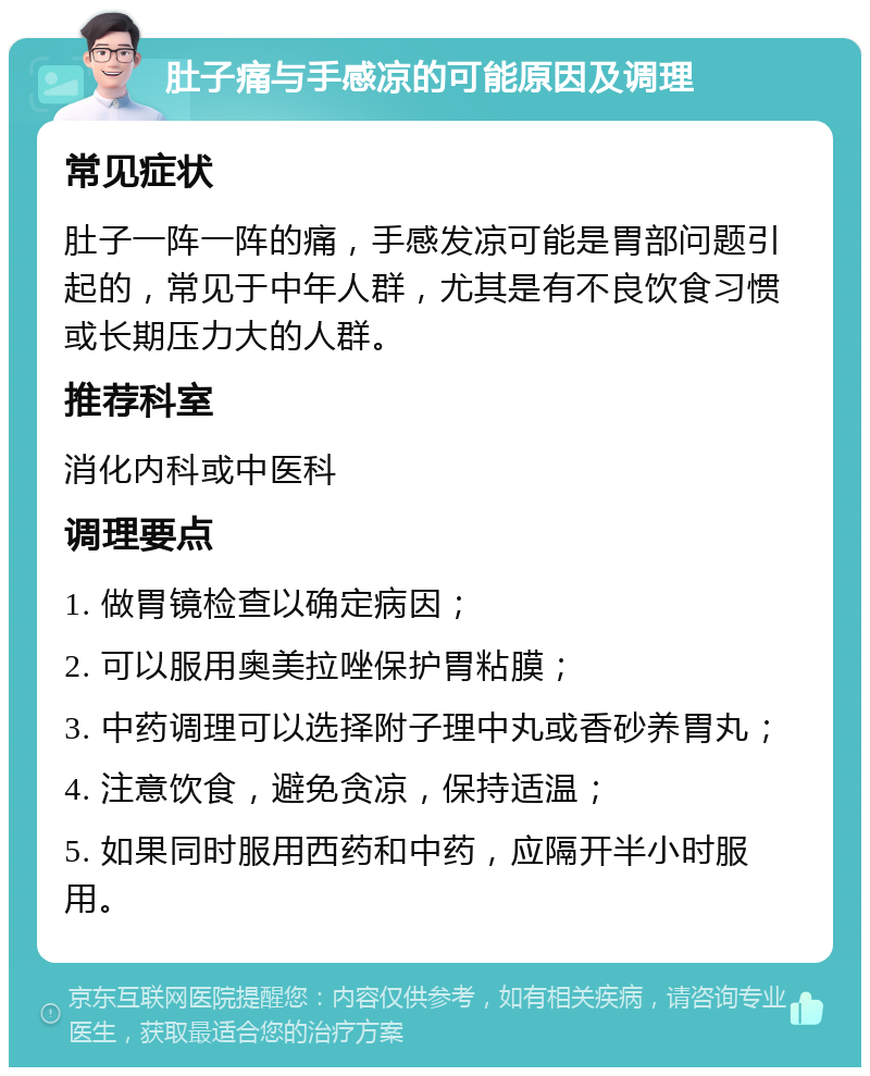 肚子痛与手感凉的可能原因及调理 常见症状 肚子一阵一阵的痛，手感发凉可能是胃部问题引起的，常见于中年人群，尤其是有不良饮食习惯或长期压力大的人群。 推荐科室 消化内科或中医科 调理要点 1. 做胃镜检查以确定病因； 2. 可以服用奥美拉唑保护胃粘膜； 3. 中药调理可以选择附子理中丸或香砂养胃丸； 4. 注意饮食，避免贪凉，保持适温； 5. 如果同时服用西药和中药，应隔开半小时服用。