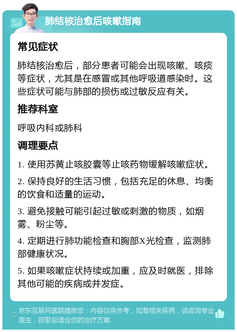 肺结核治愈后咳嗽指南 常见症状 肺结核治愈后，部分患者可能会出现咳嗽、咳痰等症状，尤其是在感冒或其他呼吸道感染时。这些症状可能与肺部的损伤或过敏反应有关。 推荐科室 呼吸内科或肺科 调理要点 1. 使用苏黄止咳胶囊等止咳药物缓解咳嗽症状。 2. 保持良好的生活习惯，包括充足的休息、均衡的饮食和适量的运动。 3. 避免接触可能引起过敏或刺激的物质，如烟雾、粉尘等。 4. 定期进行肺功能检查和胸部X光检查，监测肺部健康状况。 5. 如果咳嗽症状持续或加重，应及时就医，排除其他可能的疾病或并发症。