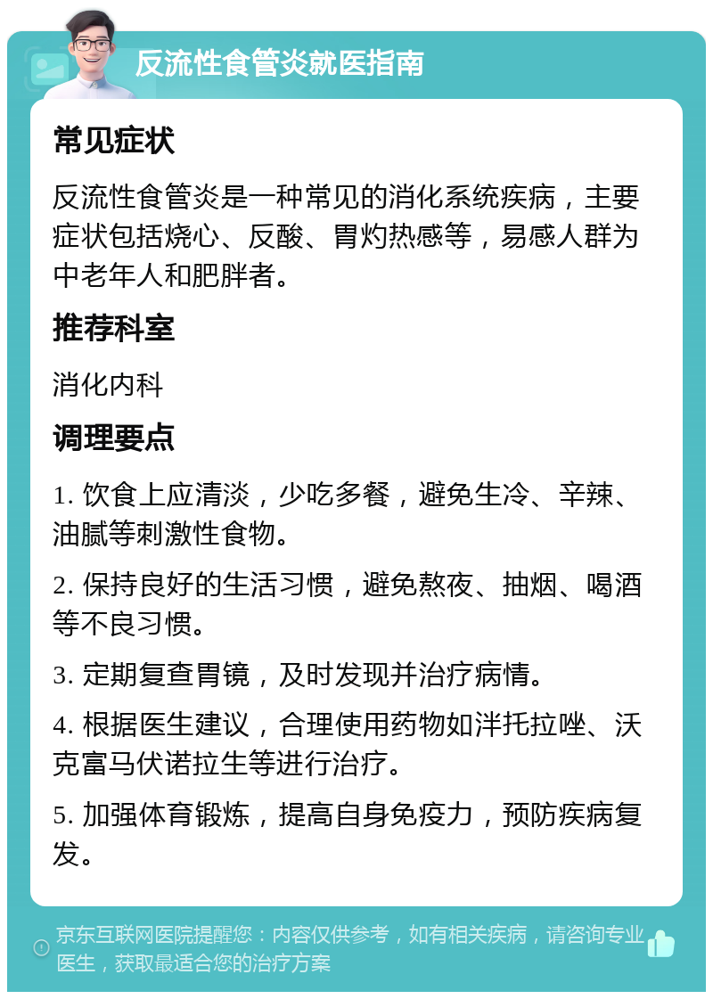 反流性食管炎就医指南 常见症状 反流性食管炎是一种常见的消化系统疾病，主要症状包括烧心、反酸、胃灼热感等，易感人群为中老年人和肥胖者。 推荐科室 消化内科 调理要点 1. 饮食上应清淡，少吃多餐，避免生冷、辛辣、油腻等刺激性食物。 2. 保持良好的生活习惯，避免熬夜、抽烟、喝酒等不良习惯。 3. 定期复查胃镜，及时发现并治疗病情。 4. 根据医生建议，合理使用药物如泮托拉唑、沃克富马伏诺拉生等进行治疗。 5. 加强体育锻炼，提高自身免疫力，预防疾病复发。