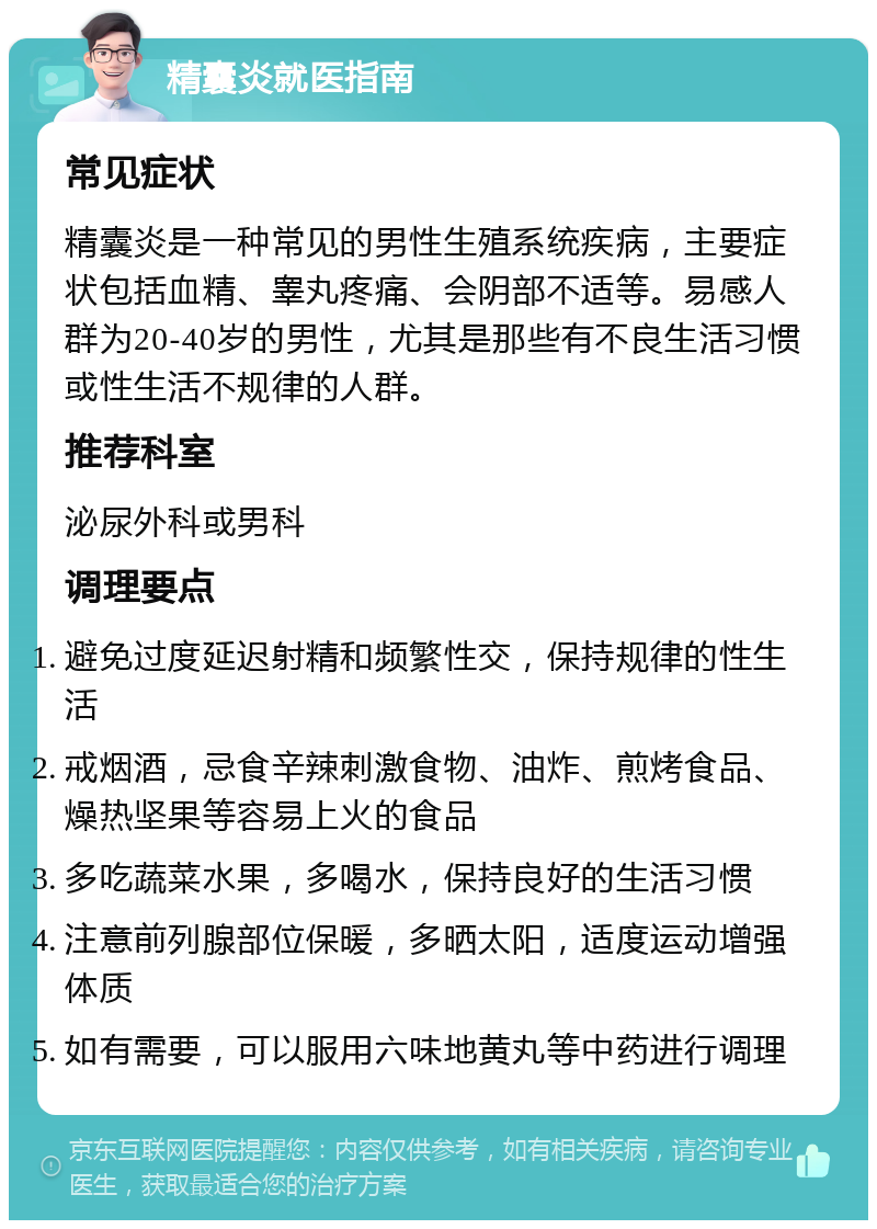 精囊炎就医指南 常见症状 精囊炎是一种常见的男性生殖系统疾病，主要症状包括血精、睾丸疼痛、会阴部不适等。易感人群为20-40岁的男性，尤其是那些有不良生活习惯或性生活不规律的人群。 推荐科室 泌尿外科或男科 调理要点 避免过度延迟射精和频繁性交，保持规律的性生活 戒烟酒，忌食辛辣刺激食物、油炸、煎烤食品、燥热坚果等容易上火的食品 多吃蔬菜水果，多喝水，保持良好的生活习惯 注意前列腺部位保暖，多晒太阳，适度运动增强体质 如有需要，可以服用六味地黄丸等中药进行调理