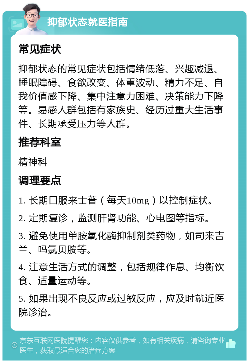 抑郁状态就医指南 常见症状 抑郁状态的常见症状包括情绪低落、兴趣减退、睡眠障碍、食欲改变、体重波动、精力不足、自我价值感下降、集中注意力困难、决策能力下降等。易感人群包括有家族史、经历过重大生活事件、长期承受压力等人群。 推荐科室 精神科 调理要点 1. 长期口服来士普（每天10mg）以控制症状。 2. 定期复诊，监测肝肾功能、心电图等指标。 3. 避免使用单胺氧化酶抑制剂类药物，如司来吉兰、吗氯贝胺等。 4. 注意生活方式的调整，包括规律作息、均衡饮食、适量运动等。 5. 如果出现不良反应或过敏反应，应及时就近医院诊治。