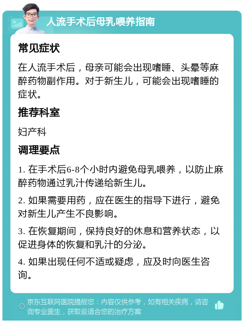 人流手术后母乳喂养指南 常见症状 在人流手术后，母亲可能会出现嗜睡、头晕等麻醉药物副作用。对于新生儿，可能会出现嗜睡的症状。 推荐科室 妇产科 调理要点 1. 在手术后6-8个小时内避免母乳喂养，以防止麻醉药物通过乳汁传递给新生儿。 2. 如果需要用药，应在医生的指导下进行，避免对新生儿产生不良影响。 3. 在恢复期间，保持良好的休息和营养状态，以促进身体的恢复和乳汁的分泌。 4. 如果出现任何不适或疑虑，应及时向医生咨询。