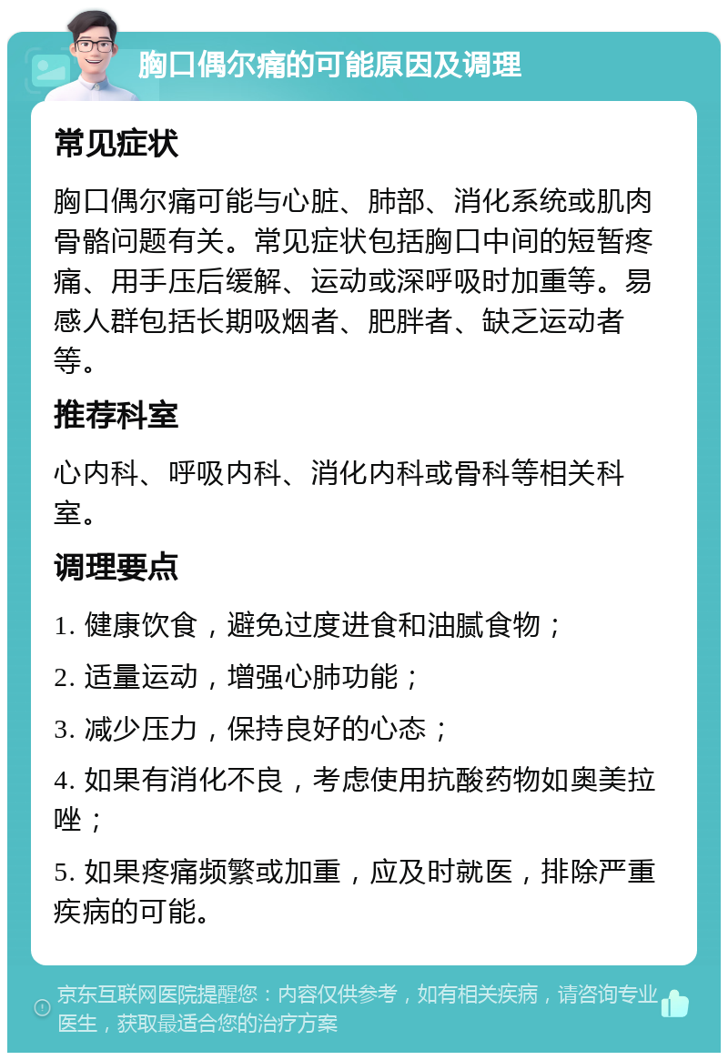 胸口偶尔痛的可能原因及调理 常见症状 胸口偶尔痛可能与心脏、肺部、消化系统或肌肉骨骼问题有关。常见症状包括胸口中间的短暂疼痛、用手压后缓解、运动或深呼吸时加重等。易感人群包括长期吸烟者、肥胖者、缺乏运动者等。 推荐科室 心内科、呼吸内科、消化内科或骨科等相关科室。 调理要点 1. 健康饮食，避免过度进食和油腻食物； 2. 适量运动，增强心肺功能； 3. 减少压力，保持良好的心态； 4. 如果有消化不良，考虑使用抗酸药物如奥美拉唑； 5. 如果疼痛频繁或加重，应及时就医，排除严重疾病的可能。