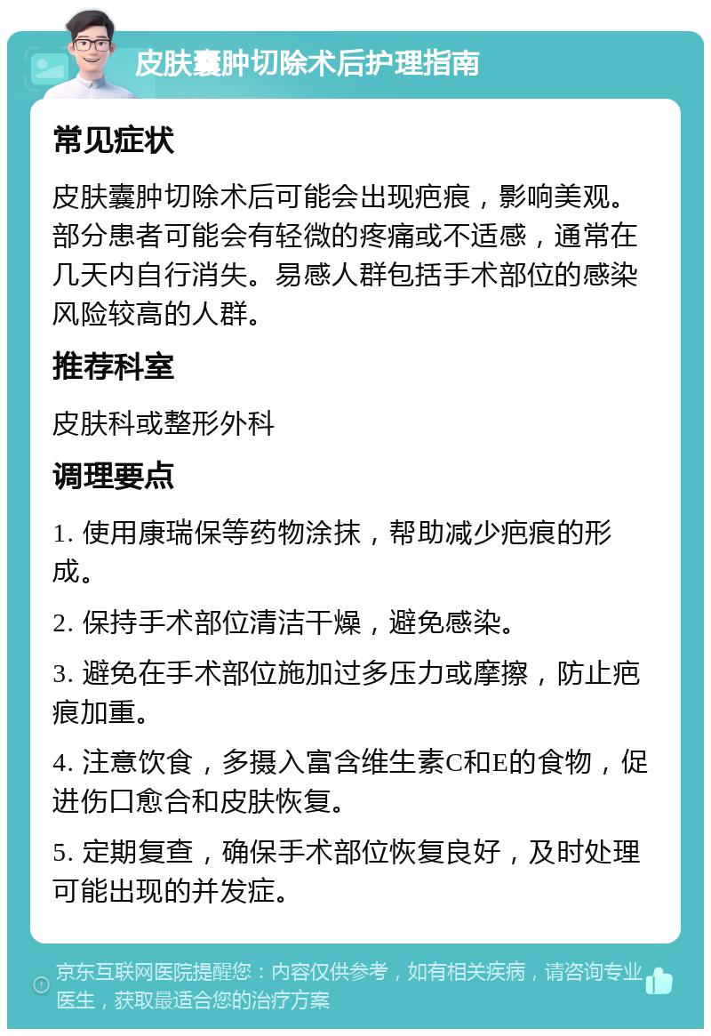 皮肤囊肿切除术后护理指南 常见症状 皮肤囊肿切除术后可能会出现疤痕，影响美观。部分患者可能会有轻微的疼痛或不适感，通常在几天内自行消失。易感人群包括手术部位的感染风险较高的人群。 推荐科室 皮肤科或整形外科 调理要点 1. 使用康瑞保等药物涂抹，帮助减少疤痕的形成。 2. 保持手术部位清洁干燥，避免感染。 3. 避免在手术部位施加过多压力或摩擦，防止疤痕加重。 4. 注意饮食，多摄入富含维生素C和E的食物，促进伤口愈合和皮肤恢复。 5. 定期复查，确保手术部位恢复良好，及时处理可能出现的并发症。