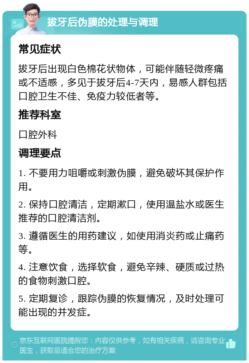 拔牙后伪膜的处理与调理 常见症状 拔牙后出现白色棉花状物体，可能伴随轻微疼痛或不适感，多见于拔牙后4-7天内，易感人群包括口腔卫生不佳、免疫力较低者等。 推荐科室 口腔外科 调理要点 1. 不要用力咀嚼或刺激伪膜，避免破坏其保护作用。 2. 保持口腔清洁，定期漱口，使用温盐水或医生推荐的口腔清洁剂。 3. 遵循医生的用药建议，如使用消炎药或止痛药等。 4. 注意饮食，选择软食，避免辛辣、硬质或过热的食物刺激口腔。 5. 定期复诊，跟踪伪膜的恢复情况，及时处理可能出现的并发症。