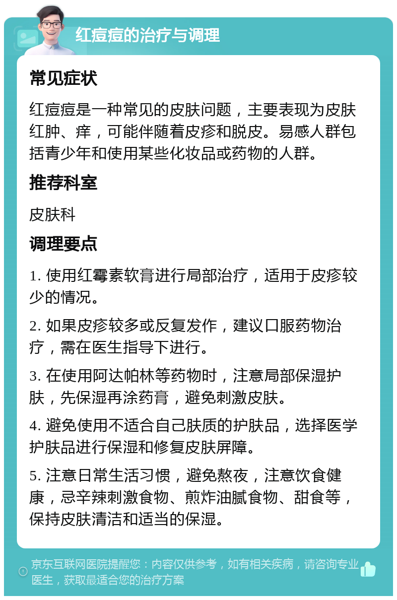 红痘痘的治疗与调理 常见症状 红痘痘是一种常见的皮肤问题，主要表现为皮肤红肿、痒，可能伴随着皮疹和脱皮。易感人群包括青少年和使用某些化妆品或药物的人群。 推荐科室 皮肤科 调理要点 1. 使用红霉素软膏进行局部治疗，适用于皮疹较少的情况。 2. 如果皮疹较多或反复发作，建议口服药物治疗，需在医生指导下进行。 3. 在使用阿达帕林等药物时，注意局部保湿护肤，先保湿再涂药膏，避免刺激皮肤。 4. 避免使用不适合自己肤质的护肤品，选择医学护肤品进行保湿和修复皮肤屏障。 5. 注意日常生活习惯，避免熬夜，注意饮食健康，忌辛辣刺激食物、煎炸油腻食物、甜食等，保持皮肤清洁和适当的保湿。