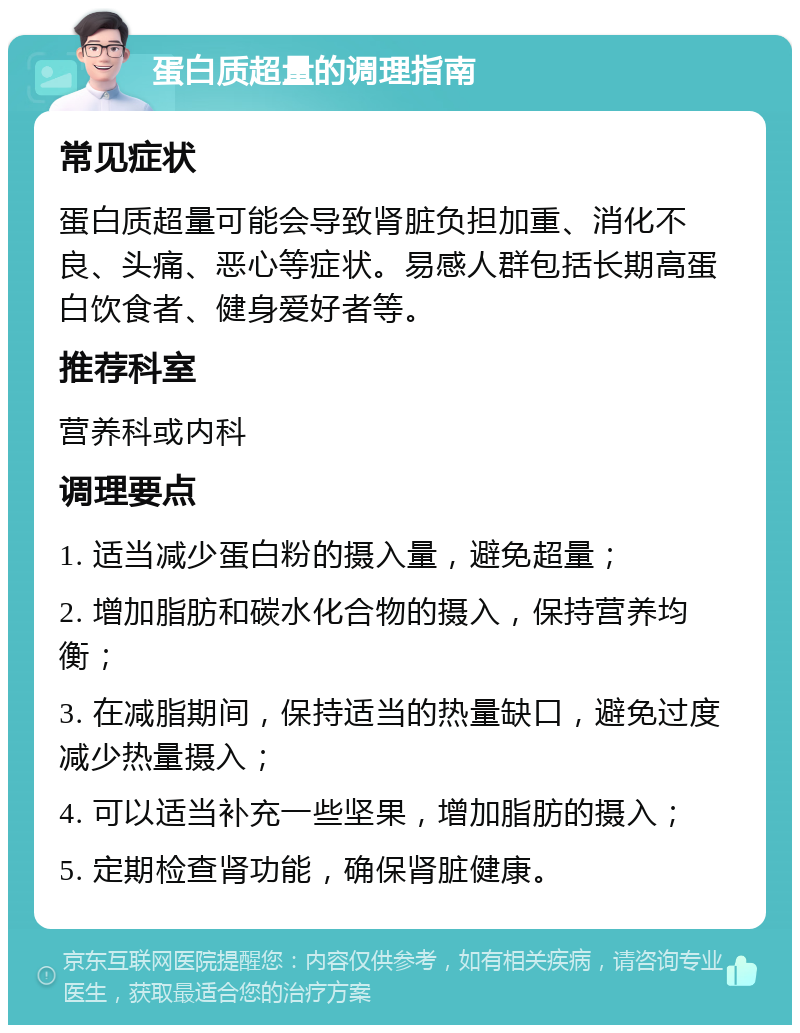 蛋白质超量的调理指南 常见症状 蛋白质超量可能会导致肾脏负担加重、消化不良、头痛、恶心等症状。易感人群包括长期高蛋白饮食者、健身爱好者等。 推荐科室 营养科或内科 调理要点 1. 适当减少蛋白粉的摄入量，避免超量； 2. 增加脂肪和碳水化合物的摄入，保持营养均衡； 3. 在减脂期间，保持适当的热量缺口，避免过度减少热量摄入； 4. 可以适当补充一些坚果，增加脂肪的摄入； 5. 定期检查肾功能，确保肾脏健康。