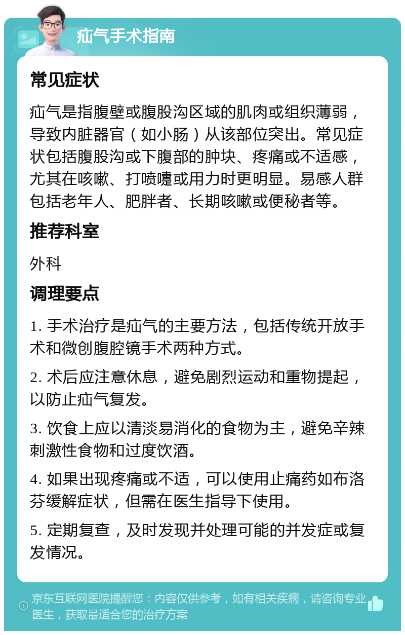 疝气手术指南 常见症状 疝气是指腹壁或腹股沟区域的肌肉或组织薄弱，导致内脏器官（如小肠）从该部位突出。常见症状包括腹股沟或下腹部的肿块、疼痛或不适感，尤其在咳嗽、打喷嚏或用力时更明显。易感人群包括老年人、肥胖者、长期咳嗽或便秘者等。 推荐科室 外科 调理要点 1. 手术治疗是疝气的主要方法，包括传统开放手术和微创腹腔镜手术两种方式。 2. 术后应注意休息，避免剧烈运动和重物提起，以防止疝气复发。 3. 饮食上应以清淡易消化的食物为主，避免辛辣刺激性食物和过度饮酒。 4. 如果出现疼痛或不适，可以使用止痛药如布洛芬缓解症状，但需在医生指导下使用。 5. 定期复查，及时发现并处理可能的并发症或复发情况。