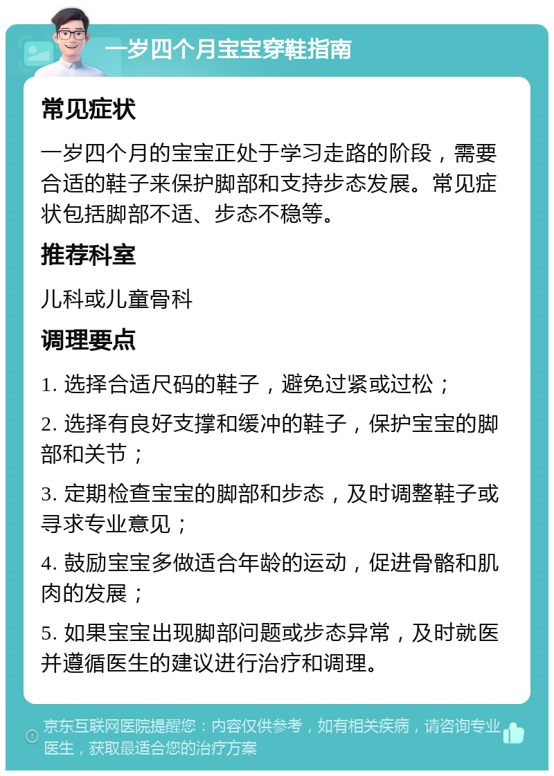 一岁四个月宝宝穿鞋指南 常见症状 一岁四个月的宝宝正处于学习走路的阶段，需要合适的鞋子来保护脚部和支持步态发展。常见症状包括脚部不适、步态不稳等。 推荐科室 儿科或儿童骨科 调理要点 1. 选择合适尺码的鞋子，避免过紧或过松； 2. 选择有良好支撑和缓冲的鞋子，保护宝宝的脚部和关节； 3. 定期检查宝宝的脚部和步态，及时调整鞋子或寻求专业意见； 4. 鼓励宝宝多做适合年龄的运动，促进骨骼和肌肉的发展； 5. 如果宝宝出现脚部问题或步态异常，及时就医并遵循医生的建议进行治疗和调理。