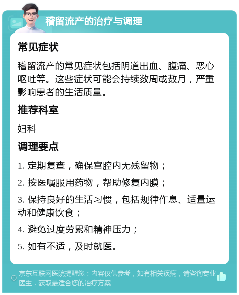 稽留流产的治疗与调理 常见症状 稽留流产的常见症状包括阴道出血、腹痛、恶心呕吐等。这些症状可能会持续数周或数月，严重影响患者的生活质量。 推荐科室 妇科 调理要点 1. 定期复查，确保宫腔内无残留物； 2. 按医嘱服用药物，帮助修复内膜； 3. 保持良好的生活习惯，包括规律作息、适量运动和健康饮食； 4. 避免过度劳累和精神压力； 5. 如有不适，及时就医。