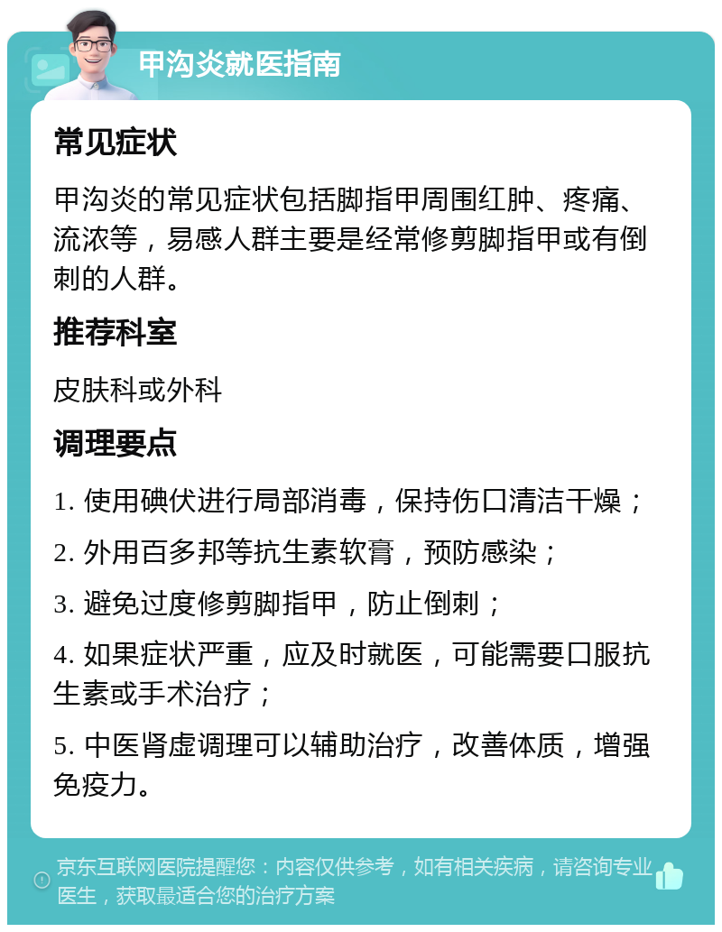 甲沟炎就医指南 常见症状 甲沟炎的常见症状包括脚指甲周围红肿、疼痛、流浓等，易感人群主要是经常修剪脚指甲或有倒刺的人群。 推荐科室 皮肤科或外科 调理要点 1. 使用碘伏进行局部消毒，保持伤口清洁干燥； 2. 外用百多邦等抗生素软膏，预防感染； 3. 避免过度修剪脚指甲，防止倒刺； 4. 如果症状严重，应及时就医，可能需要口服抗生素或手术治疗； 5. 中医肾虚调理可以辅助治疗，改善体质，增强免疫力。