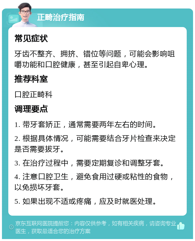 正畸治疗指南 常见症状 牙齿不整齐、拥挤、错位等问题，可能会影响咀嚼功能和口腔健康，甚至引起自卑心理。 推荐科室 口腔正畸科 调理要点 1. 带牙套矫正，通常需要两年左右的时间。 2. 根据具体情况，可能需要结合牙片检查来决定是否需要拔牙。 3. 在治疗过程中，需要定期复诊和调整牙套。 4. 注意口腔卫生，避免食用过硬或粘性的食物，以免损坏牙套。 5. 如果出现不适或疼痛，应及时就医处理。