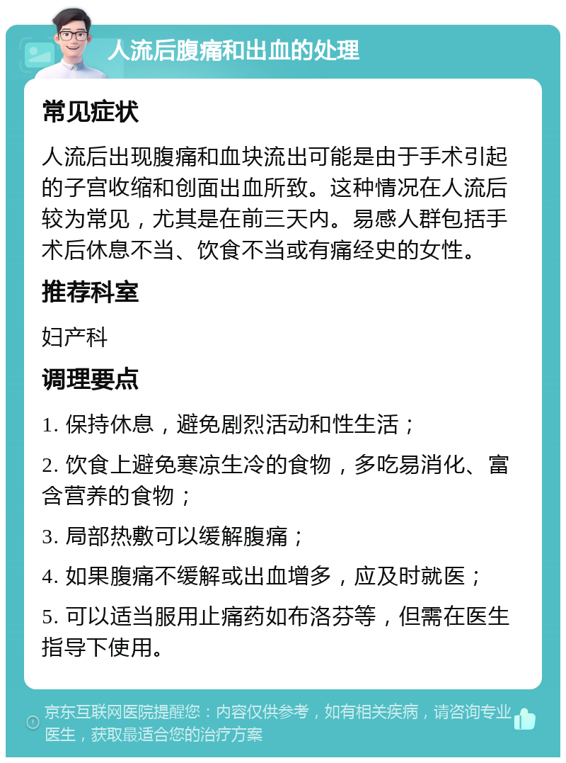 人流后腹痛和出血的处理 常见症状 人流后出现腹痛和血块流出可能是由于手术引起的子宫收缩和创面出血所致。这种情况在人流后较为常见，尤其是在前三天内。易感人群包括手术后休息不当、饮食不当或有痛经史的女性。 推荐科室 妇产科 调理要点 1. 保持休息，避免剧烈活动和性生活； 2. 饮食上避免寒凉生冷的食物，多吃易消化、富含营养的食物； 3. 局部热敷可以缓解腹痛； 4. 如果腹痛不缓解或出血增多，应及时就医； 5. 可以适当服用止痛药如布洛芬等，但需在医生指导下使用。