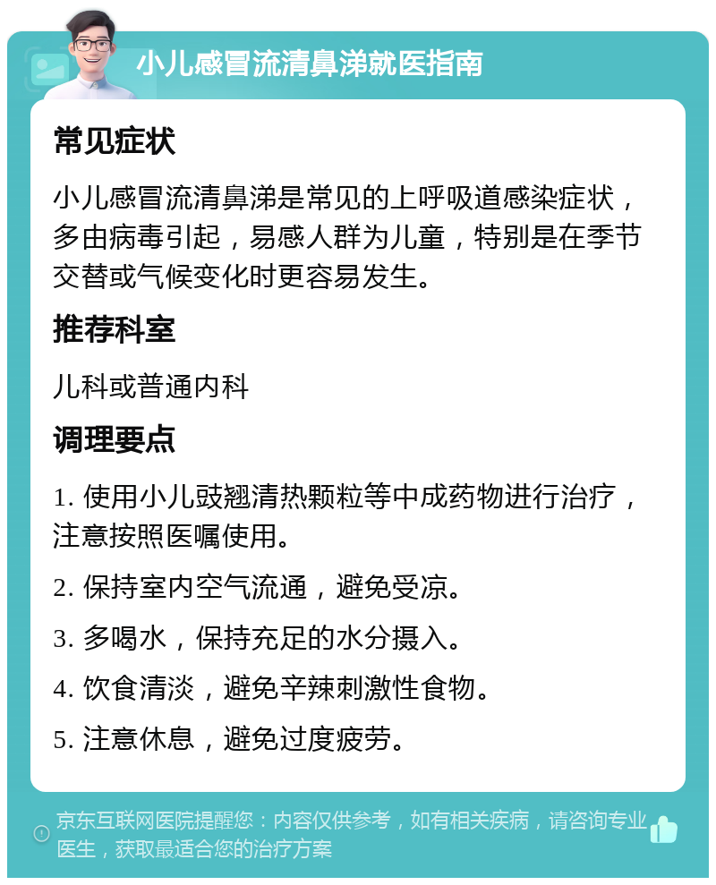 小儿感冒流清鼻涕就医指南 常见症状 小儿感冒流清鼻涕是常见的上呼吸道感染症状，多由病毒引起，易感人群为儿童，特别是在季节交替或气候变化时更容易发生。 推荐科室 儿科或普通内科 调理要点 1. 使用小儿豉翘清热颗粒等中成药物进行治疗，注意按照医嘱使用。 2. 保持室内空气流通，避免受凉。 3. 多喝水，保持充足的水分摄入。 4. 饮食清淡，避免辛辣刺激性食物。 5. 注意休息，避免过度疲劳。