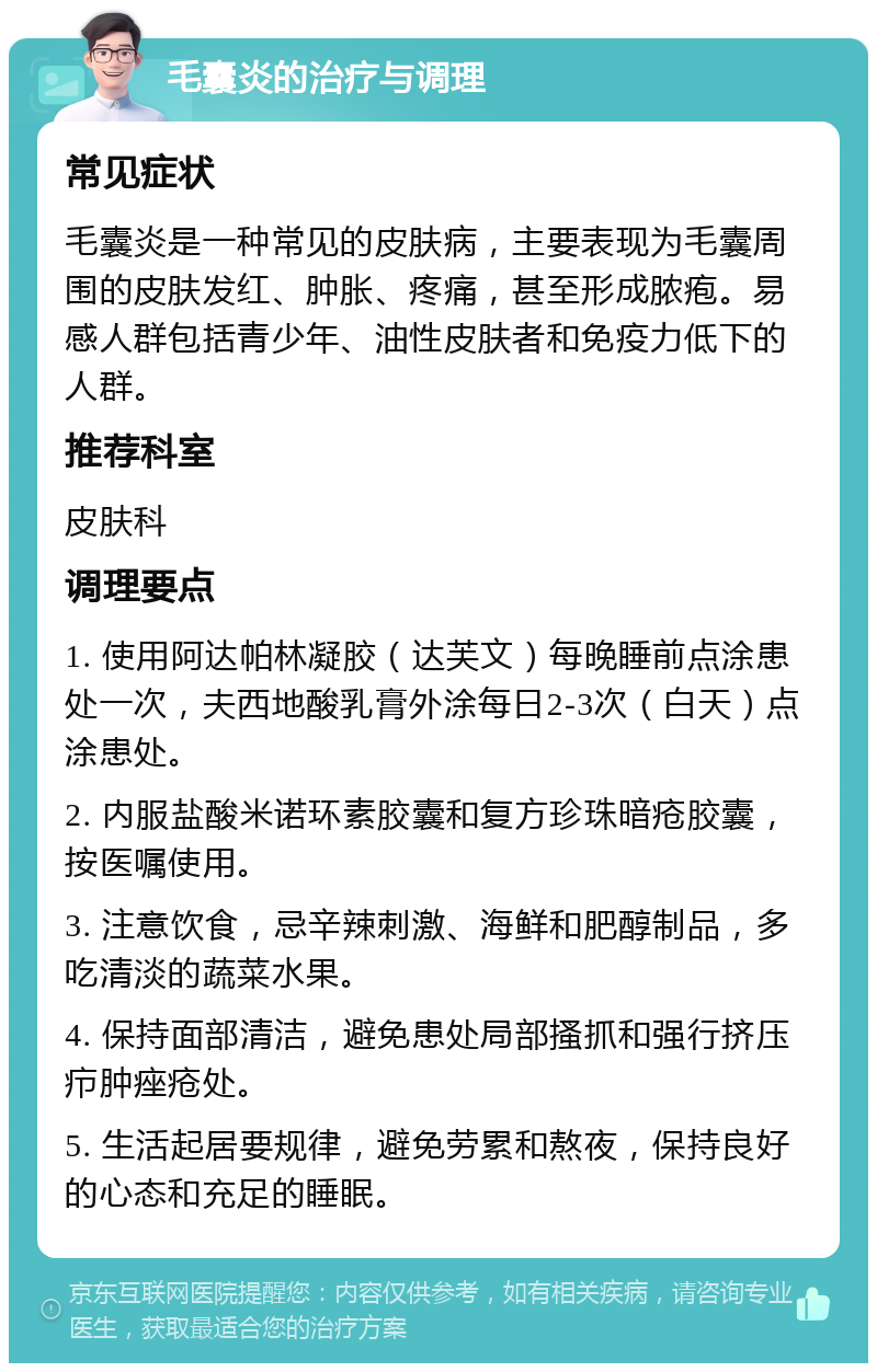 毛囊炎的治疗与调理 常见症状 毛囊炎是一种常见的皮肤病，主要表现为毛囊周围的皮肤发红、肿胀、疼痛，甚至形成脓疱。易感人群包括青少年、油性皮肤者和免疫力低下的人群。 推荐科室 皮肤科 调理要点 1. 使用阿达帕林凝胶（达芙文）每晚睡前点涂患处一次，夫西地酸乳膏外涂每日2-3次（白天）点涂患处。 2. 内服盐酸米诺环素胶囊和复方珍珠暗疮胶囊，按医嘱使用。 3. 注意饮食，忌辛辣刺激、海鲜和肥醇制品，多吃清淡的蔬菜水果。 4. 保持面部清洁，避免患处局部搔抓和强行挤压疖肿痤疮处。 5. 生活起居要规律，避免劳累和熬夜，保持良好的心态和充足的睡眠。