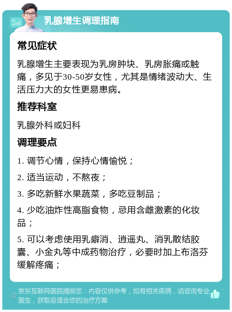 乳腺增生调理指南 常见症状 乳腺增生主要表现为乳房肿块、乳房胀痛或触痛，多见于30-50岁女性，尤其是情绪波动大、生活压力大的女性更易患病。 推荐科室 乳腺外科或妇科 调理要点 1. 调节心情，保持心情愉悦； 2. 适当运动，不熬夜； 3. 多吃新鲜水果蔬菜，多吃豆制品； 4. 少吃油炸性高脂食物，忌用含雌激素的化妆品； 5. 可以考虑使用乳癖消、逍遥丸、消乳散结胶囊、小金丸等中成药物治疗，必要时加上布洛芬缓解疼痛；