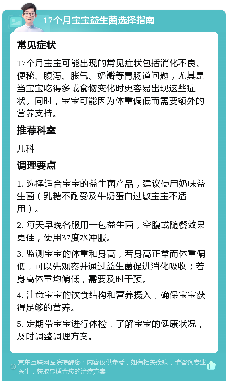 17个月宝宝益生菌选择指南 常见症状 17个月宝宝可能出现的常见症状包括消化不良、便秘、腹泻、胀气、奶瓣等胃肠道问题，尤其是当宝宝吃得多或食物变化时更容易出现这些症状。同时，宝宝可能因为体重偏低而需要额外的营养支持。 推荐科室 儿科 调理要点 1. 选择适合宝宝的益生菌产品，建议使用奶味益生菌（乳糖不耐受及牛奶蛋白过敏宝宝不适用）。 2. 每天早晚各服用一包益生菌，空腹或随餐效果更佳，使用37度水冲服。 3. 监测宝宝的体重和身高，若身高正常而体重偏低，可以先观察并通过益生菌促进消化吸收；若身高体重均偏低，需要及时干预。 4. 注意宝宝的饮食结构和营养摄入，确保宝宝获得足够的营养。 5. 定期带宝宝进行体检，了解宝宝的健康状况，及时调整调理方案。