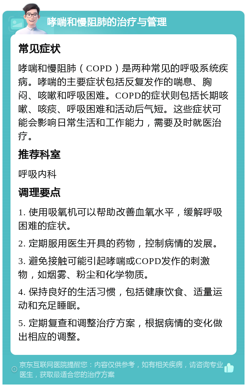 哮喘和慢阻肺的治疗与管理 常见症状 哮喘和慢阻肺（COPD）是两种常见的呼吸系统疾病。哮喘的主要症状包括反复发作的喘息、胸闷、咳嗽和呼吸困难。COPD的症状则包括长期咳嗽、咳痰、呼吸困难和活动后气短。这些症状可能会影响日常生活和工作能力，需要及时就医治疗。 推荐科室 呼吸内科 调理要点 1. 使用吸氧机可以帮助改善血氧水平，缓解呼吸困难的症状。 2. 定期服用医生开具的药物，控制病情的发展。 3. 避免接触可能引起哮喘或COPD发作的刺激物，如烟雾、粉尘和化学物质。 4. 保持良好的生活习惯，包括健康饮食、适量运动和充足睡眠。 5. 定期复查和调整治疗方案，根据病情的变化做出相应的调整。