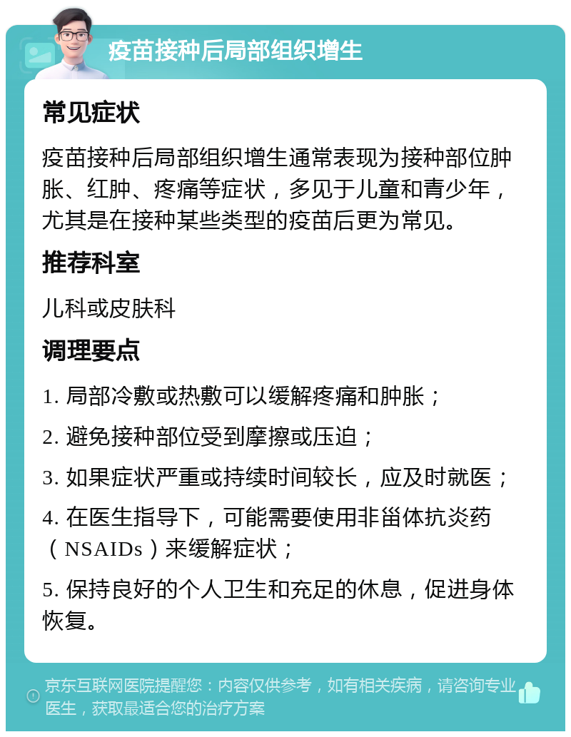 疫苗接种后局部组织增生 常见症状 疫苗接种后局部组织增生通常表现为接种部位肿胀、红肿、疼痛等症状，多见于儿童和青少年，尤其是在接种某些类型的疫苗后更为常见。 推荐科室 儿科或皮肤科 调理要点 1. 局部冷敷或热敷可以缓解疼痛和肿胀； 2. 避免接种部位受到摩擦或压迫； 3. 如果症状严重或持续时间较长，应及时就医； 4. 在医生指导下，可能需要使用非甾体抗炎药（NSAIDs）来缓解症状； 5. 保持良好的个人卫生和充足的休息，促进身体恢复。