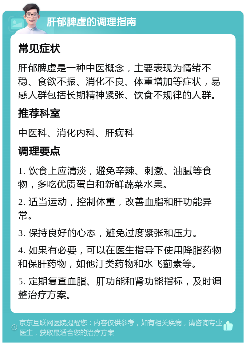 肝郁脾虚的调理指南 常见症状 肝郁脾虚是一种中医概念，主要表现为情绪不稳、食欲不振、消化不良、体重增加等症状，易感人群包括长期精神紧张、饮食不规律的人群。 推荐科室 中医科、消化内科、肝病科 调理要点 1. 饮食上应清淡，避免辛辣、刺激、油腻等食物，多吃优质蛋白和新鲜蔬菜水果。 2. 适当运动，控制体重，改善血脂和肝功能异常。 3. 保持良好的心态，避免过度紧张和压力。 4. 如果有必要，可以在医生指导下使用降脂药物和保肝药物，如他汀类药物和水飞蓟素等。 5. 定期复查血脂、肝功能和肾功能指标，及时调整治疗方案。