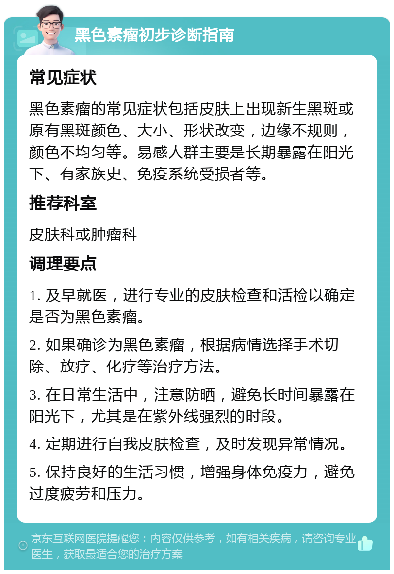 黑色素瘤初步诊断指南 常见症状 黑色素瘤的常见症状包括皮肤上出现新生黑斑或原有黑斑颜色、大小、形状改变，边缘不规则，颜色不均匀等。易感人群主要是长期暴露在阳光下、有家族史、免疫系统受损者等。 推荐科室 皮肤科或肿瘤科 调理要点 1. 及早就医，进行专业的皮肤检查和活检以确定是否为黑色素瘤。 2. 如果确诊为黑色素瘤，根据病情选择手术切除、放疗、化疗等治疗方法。 3. 在日常生活中，注意防晒，避免长时间暴露在阳光下，尤其是在紫外线强烈的时段。 4. 定期进行自我皮肤检查，及时发现异常情况。 5. 保持良好的生活习惯，增强身体免疫力，避免过度疲劳和压力。