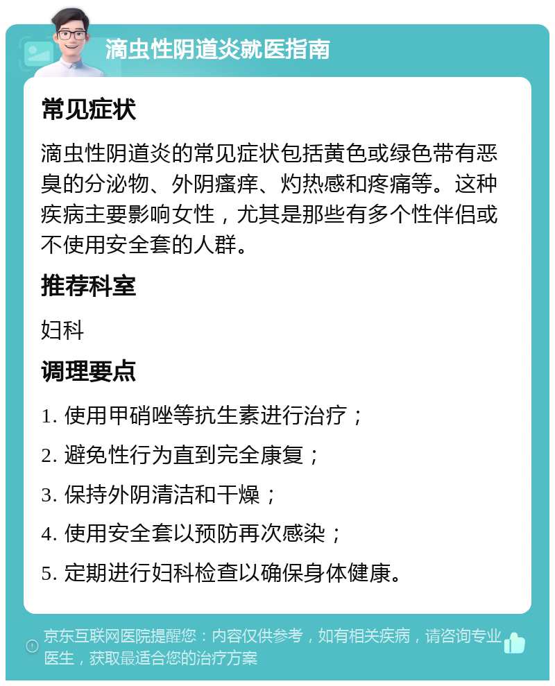 滴虫性阴道炎就医指南 常见症状 滴虫性阴道炎的常见症状包括黄色或绿色带有恶臭的分泌物、外阴瘙痒、灼热感和疼痛等。这种疾病主要影响女性，尤其是那些有多个性伴侣或不使用安全套的人群。 推荐科室 妇科 调理要点 1. 使用甲硝唑等抗生素进行治疗； 2. 避免性行为直到完全康复； 3. 保持外阴清洁和干燥； 4. 使用安全套以预防再次感染； 5. 定期进行妇科检查以确保身体健康。