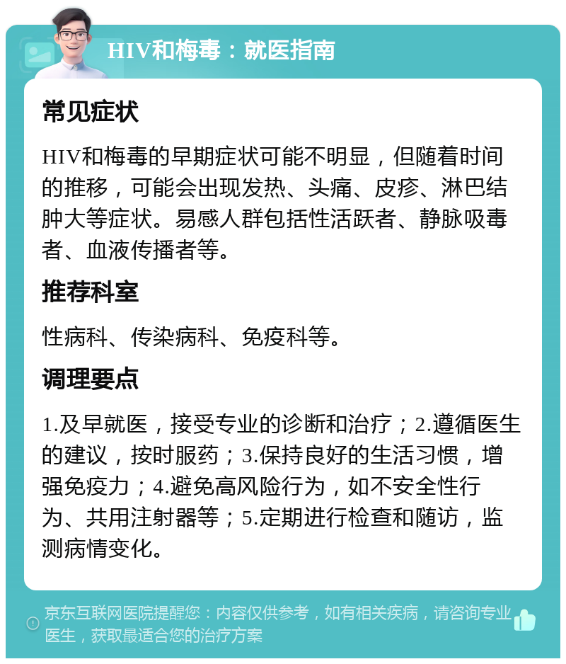 HIV和梅毒：就医指南 常见症状 HIV和梅毒的早期症状可能不明显，但随着时间的推移，可能会出现发热、头痛、皮疹、淋巴结肿大等症状。易感人群包括性活跃者、静脉吸毒者、血液传播者等。 推荐科室 性病科、传染病科、免疫科等。 调理要点 1.及早就医，接受专业的诊断和治疗；2.遵循医生的建议，按时服药；3.保持良好的生活习惯，增强免疫力；4.避免高风险行为，如不安全性行为、共用注射器等；5.定期进行检查和随访，监测病情变化。