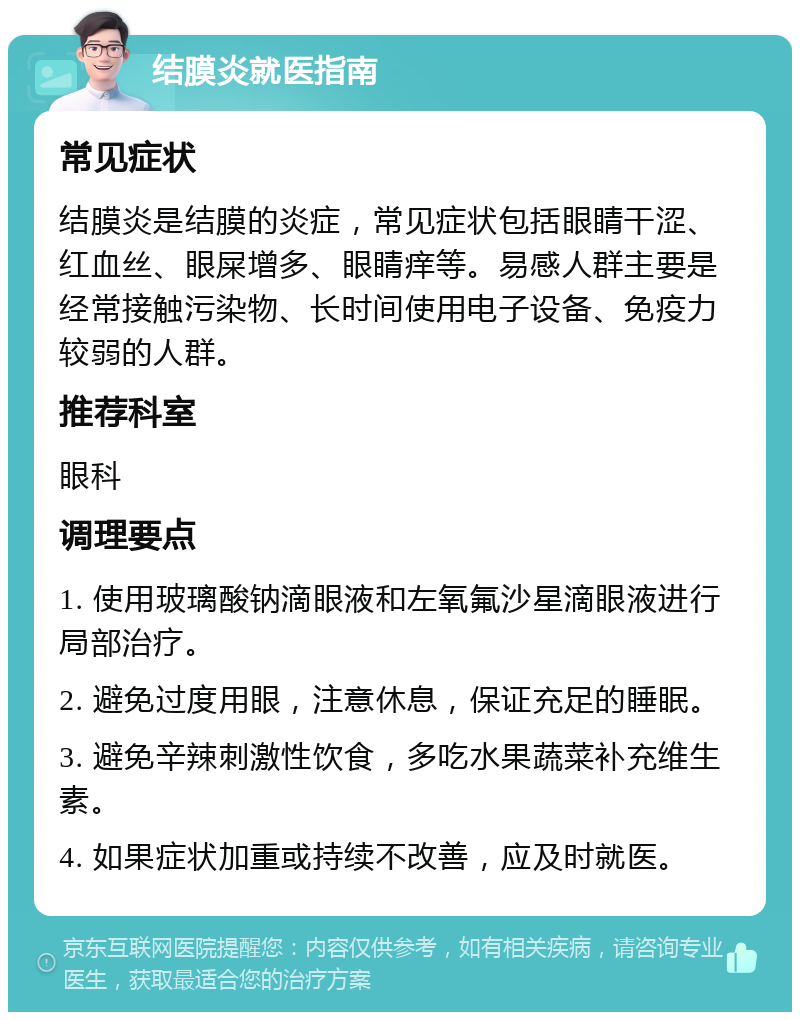 结膜炎就医指南 常见症状 结膜炎是结膜的炎症，常见症状包括眼睛干涩、红血丝、眼屎增多、眼睛痒等。易感人群主要是经常接触污染物、长时间使用电子设备、免疫力较弱的人群。 推荐科室 眼科 调理要点 1. 使用玻璃酸钠滴眼液和左氧氟沙星滴眼液进行局部治疗。 2. 避免过度用眼，注意休息，保证充足的睡眠。 3. 避免辛辣刺激性饮食，多吃水果蔬菜补充维生素。 4. 如果症状加重或持续不改善，应及时就医。