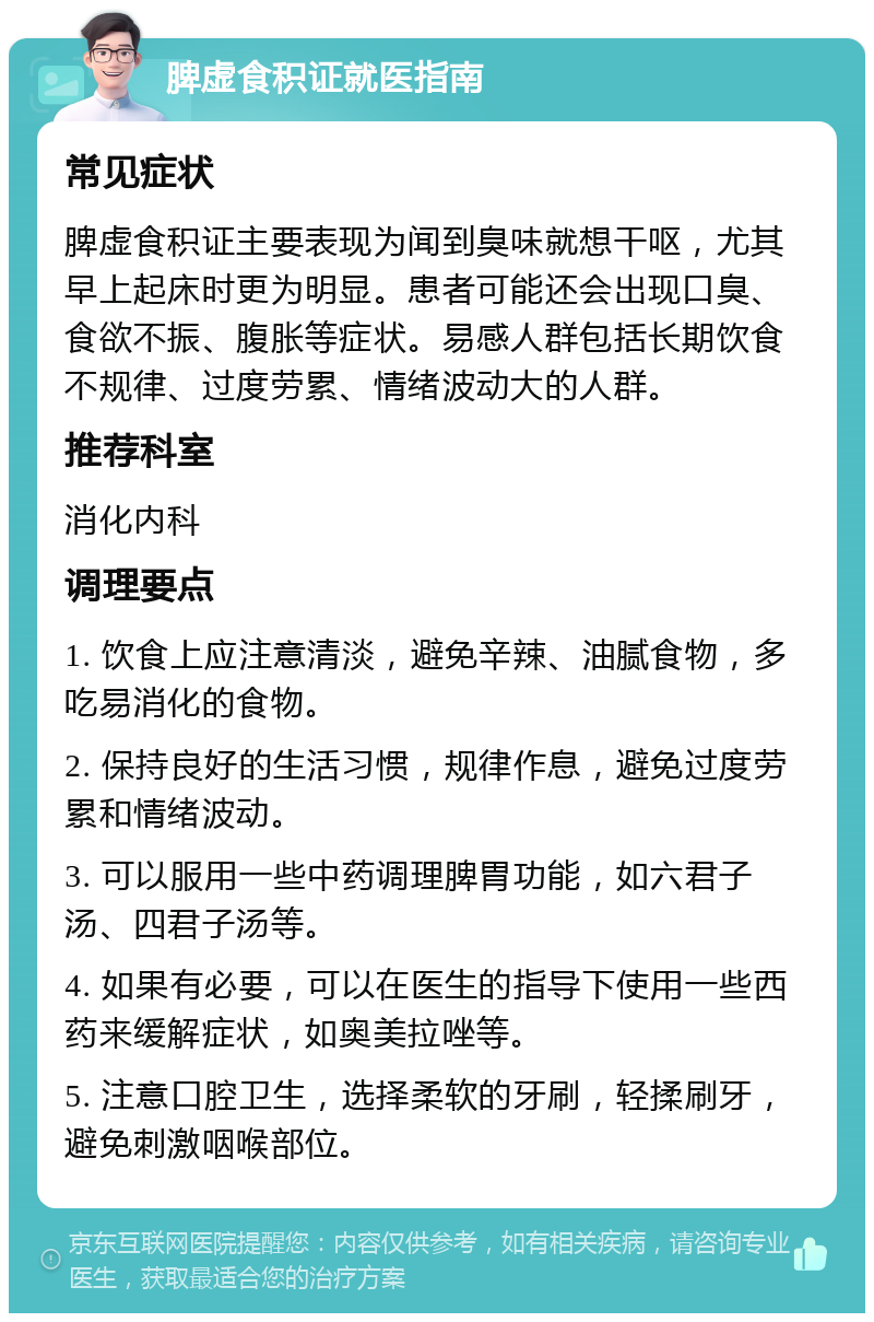 脾虚食积证就医指南 常见症状 脾虚食积证主要表现为闻到臭味就想干呕，尤其早上起床时更为明显。患者可能还会出现口臭、食欲不振、腹胀等症状。易感人群包括长期饮食不规律、过度劳累、情绪波动大的人群。 推荐科室 消化内科 调理要点 1. 饮食上应注意清淡，避免辛辣、油腻食物，多吃易消化的食物。 2. 保持良好的生活习惯，规律作息，避免过度劳累和情绪波动。 3. 可以服用一些中药调理脾胃功能，如六君子汤、四君子汤等。 4. 如果有必要，可以在医生的指导下使用一些西药来缓解症状，如奥美拉唑等。 5. 注意口腔卫生，选择柔软的牙刷，轻揉刷牙，避免刺激咽喉部位。