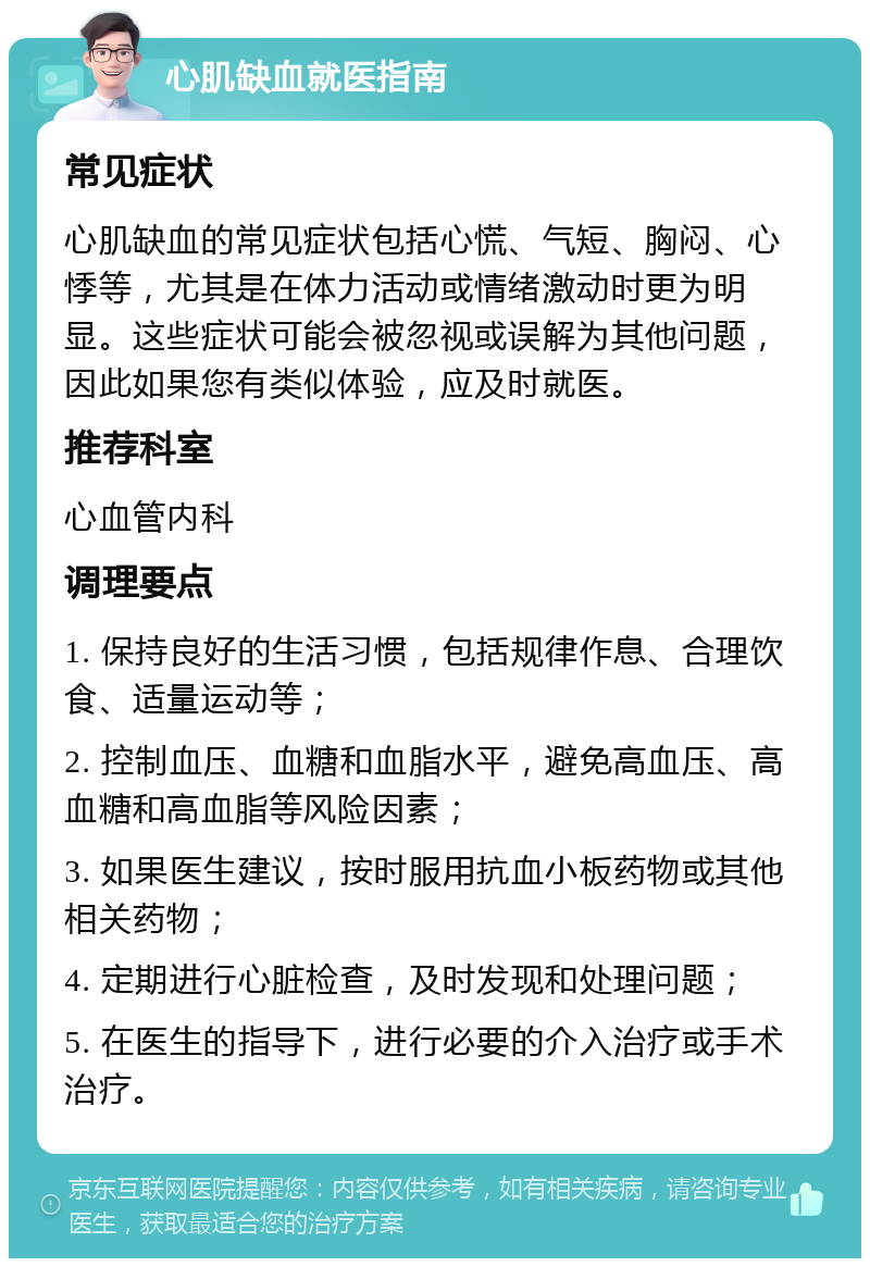 心肌缺血就医指南 常见症状 心肌缺血的常见症状包括心慌、气短、胸闷、心悸等，尤其是在体力活动或情绪激动时更为明显。这些症状可能会被忽视或误解为其他问题，因此如果您有类似体验，应及时就医。 推荐科室 心血管内科 调理要点 1. 保持良好的生活习惯，包括规律作息、合理饮食、适量运动等； 2. 控制血压、血糖和血脂水平，避免高血压、高血糖和高血脂等风险因素； 3. 如果医生建议，按时服用抗血小板药物或其他相关药物； 4. 定期进行心脏检查，及时发现和处理问题； 5. 在医生的指导下，进行必要的介入治疗或手术治疗。