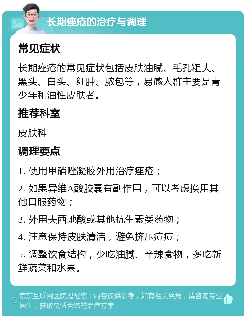 长期痤疮的治疗与调理 常见症状 长期痤疮的常见症状包括皮肤油腻、毛孔粗大、黑头、白头、红肿、脓包等，易感人群主要是青少年和油性皮肤者。 推荐科室 皮肤科 调理要点 1. 使用甲硝唑凝胶外用治疗痤疮； 2. 如果异维A酸胶囊有副作用，可以考虑换用其他口服药物； 3. 外用夫西地酸或其他抗生素类药物； 4. 注意保持皮肤清洁，避免挤压痘痘； 5. 调整饮食结构，少吃油腻、辛辣食物，多吃新鲜蔬菜和水果。