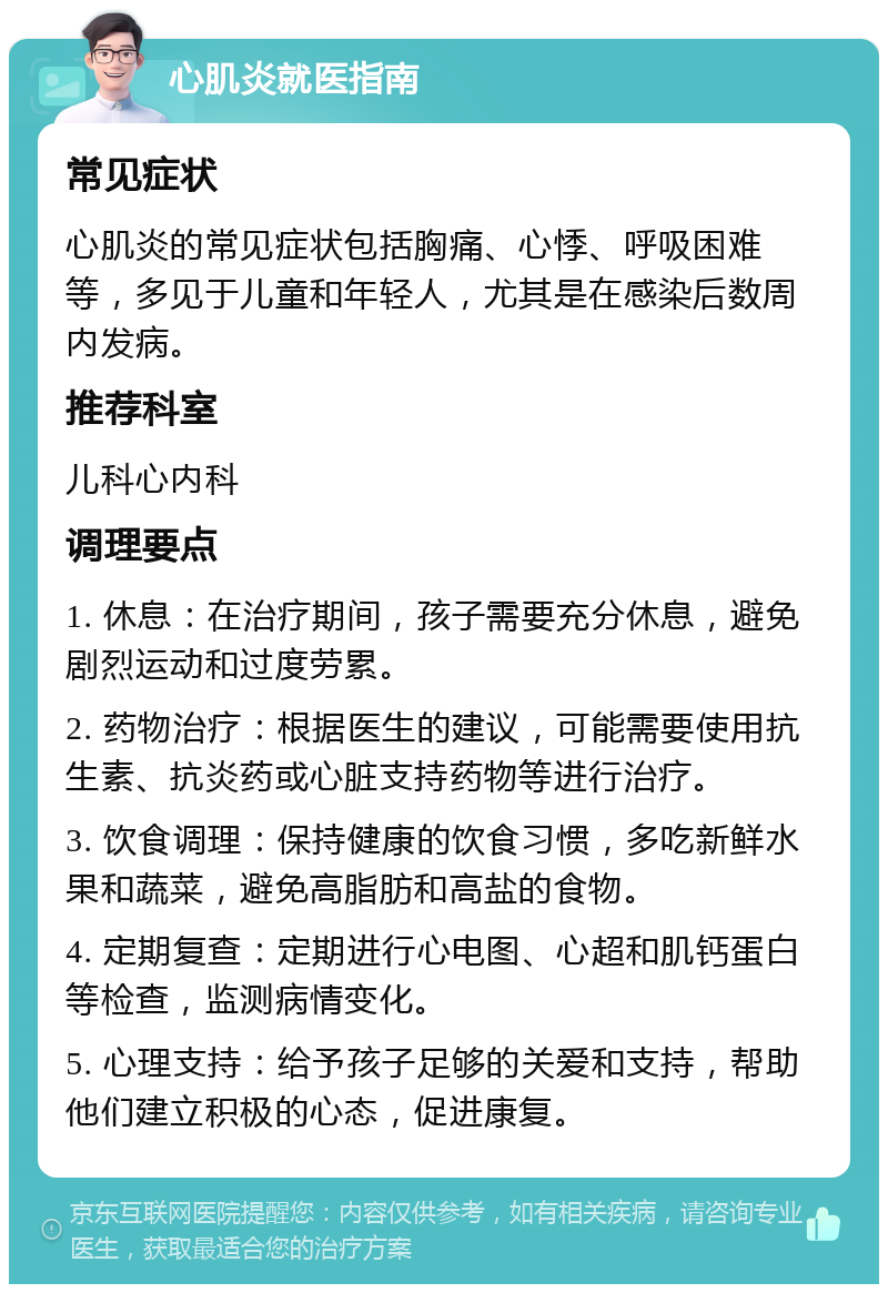 心肌炎就医指南 常见症状 心肌炎的常见症状包括胸痛、心悸、呼吸困难等，多见于儿童和年轻人，尤其是在感染后数周内发病。 推荐科室 儿科心内科 调理要点 1. 休息：在治疗期间，孩子需要充分休息，避免剧烈运动和过度劳累。 2. 药物治疗：根据医生的建议，可能需要使用抗生素、抗炎药或心脏支持药物等进行治疗。 3. 饮食调理：保持健康的饮食习惯，多吃新鲜水果和蔬菜，避免高脂肪和高盐的食物。 4. 定期复查：定期进行心电图、心超和肌钙蛋白等检查，监测病情变化。 5. 心理支持：给予孩子足够的关爱和支持，帮助他们建立积极的心态，促进康复。