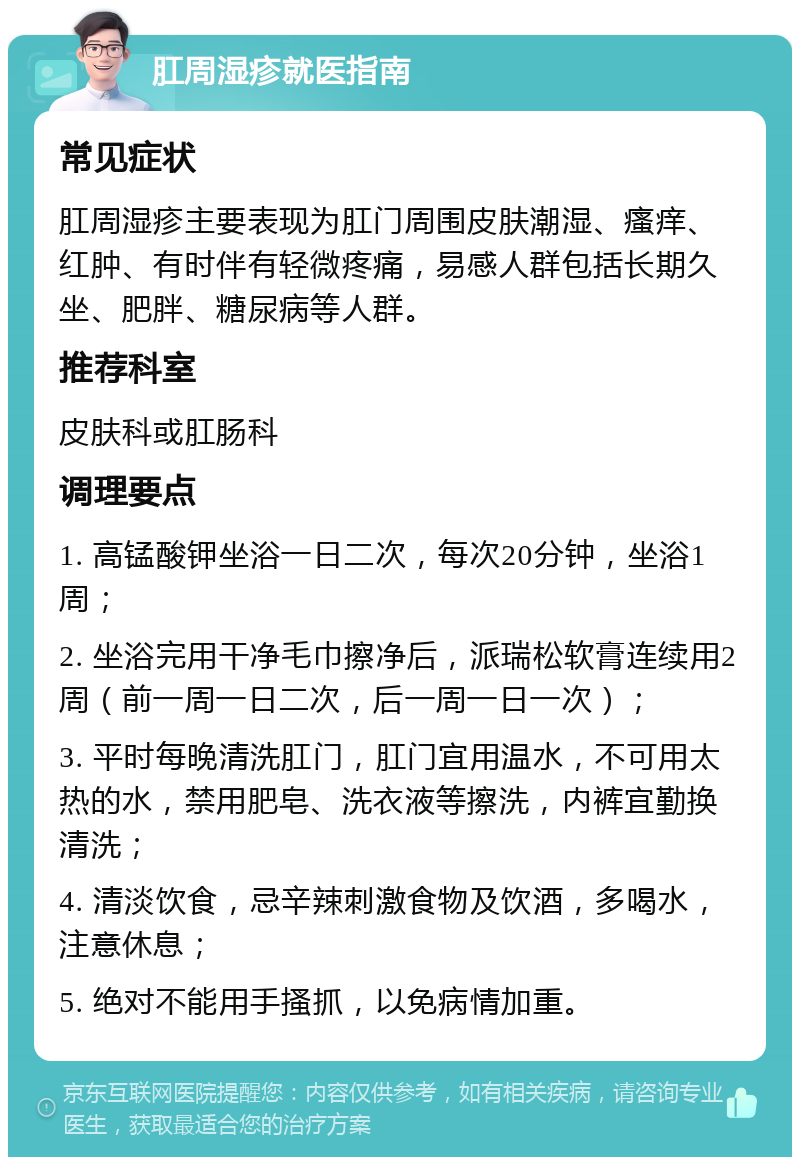 肛周湿疹就医指南 常见症状 肛周湿疹主要表现为肛门周围皮肤潮湿、瘙痒、红肿、有时伴有轻微疼痛，易感人群包括长期久坐、肥胖、糖尿病等人群。 推荐科室 皮肤科或肛肠科 调理要点 1. 高锰酸钾坐浴一日二次，每次20分钟，坐浴1周； 2. 坐浴完用干净毛巾擦净后，派瑞松软膏连续用2周（前一周一日二次，后一周一日一次）； 3. 平时每晚清洗肛门，肛门宜用温水，不可用太热的水，禁用肥皂、洗衣液等擦洗，内裤宜勤换清洗； 4. 清淡饮食，忌辛辣刺激食物及饮酒，多喝水，注意休息； 5. 绝对不能用手搔抓，以免病情加重。