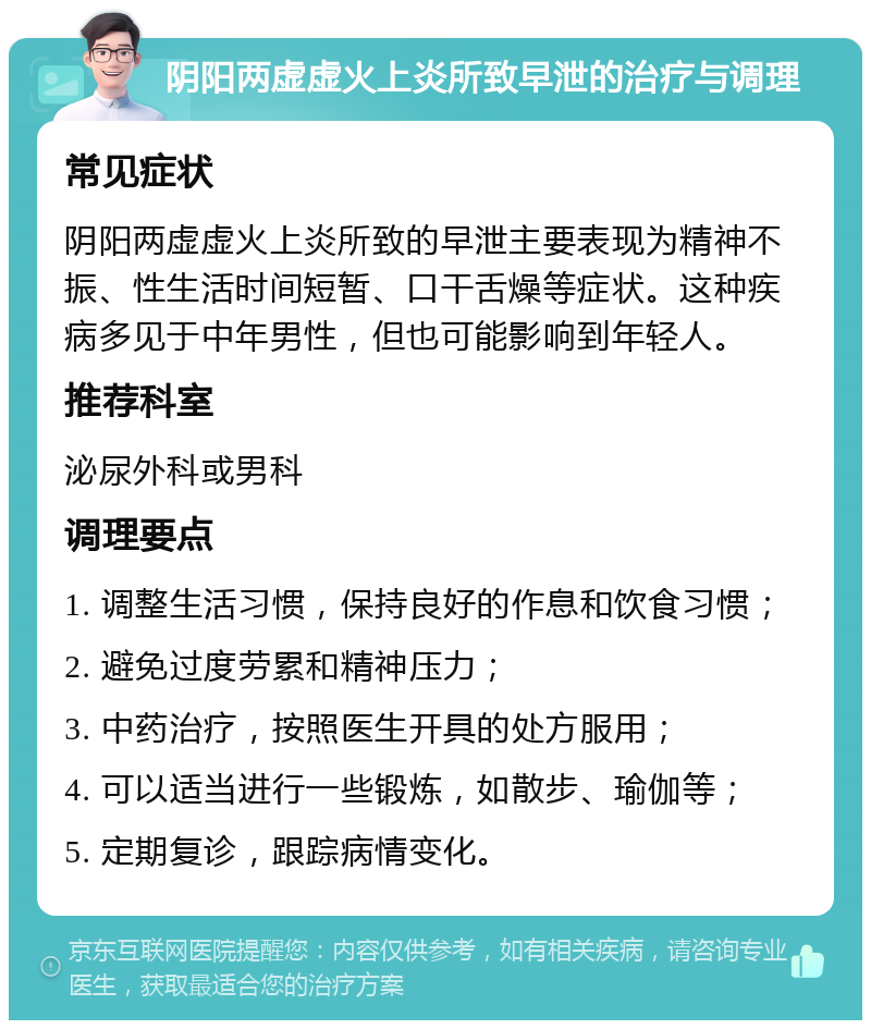 阴阳两虚虚火上炎所致早泄的治疗与调理 常见症状 阴阳两虚虚火上炎所致的早泄主要表现为精神不振、性生活时间短暂、口干舌燥等症状。这种疾病多见于中年男性，但也可能影响到年轻人。 推荐科室 泌尿外科或男科 调理要点 1. 调整生活习惯，保持良好的作息和饮食习惯； 2. 避免过度劳累和精神压力； 3. 中药治疗，按照医生开具的处方服用； 4. 可以适当进行一些锻炼，如散步、瑜伽等； 5. 定期复诊，跟踪病情变化。