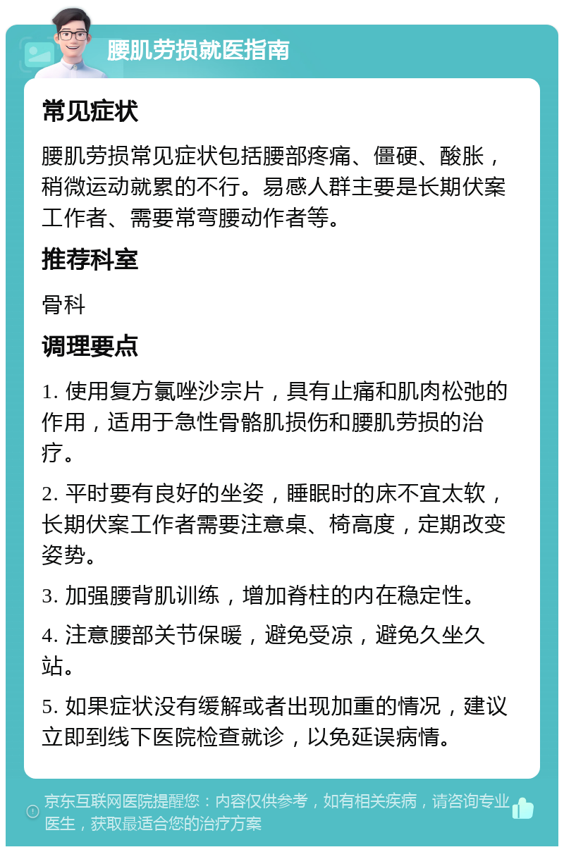 腰肌劳损就医指南 常见症状 腰肌劳损常见症状包括腰部疼痛、僵硬、酸胀，稍微运动就累的不行。易感人群主要是长期伏案工作者、需要常弯腰动作者等。 推荐科室 骨科 调理要点 1. 使用复方氯唑沙宗片，具有止痛和肌肉松弛的作用，适用于急性骨骼肌损伤和腰肌劳损的治疗。 2. 平时要有良好的坐姿，睡眠时的床不宜太软，长期伏案工作者需要注意桌、椅高度，定期改变姿势。 3. 加强腰背肌训练，增加脊柱的内在稳定性。 4. 注意腰部关节保暖，避免受凉，避免久坐久站。 5. 如果症状没有缓解或者出现加重的情况，建议立即到线下医院检查就诊，以免延误病情。