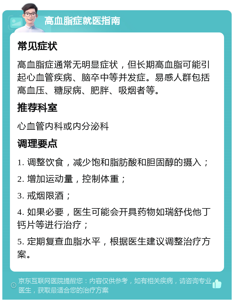 高血脂症就医指南 常见症状 高血脂症通常无明显症状，但长期高血脂可能引起心血管疾病、脑卒中等并发症。易感人群包括高血压、糖尿病、肥胖、吸烟者等。 推荐科室 心血管内科或内分泌科 调理要点 1. 调整饮食，减少饱和脂肪酸和胆固醇的摄入； 2. 增加运动量，控制体重； 3. 戒烟限酒； 4. 如果必要，医生可能会开具药物如瑞舒伐他丁钙片等进行治疗； 5. 定期复查血脂水平，根据医生建议调整治疗方案。