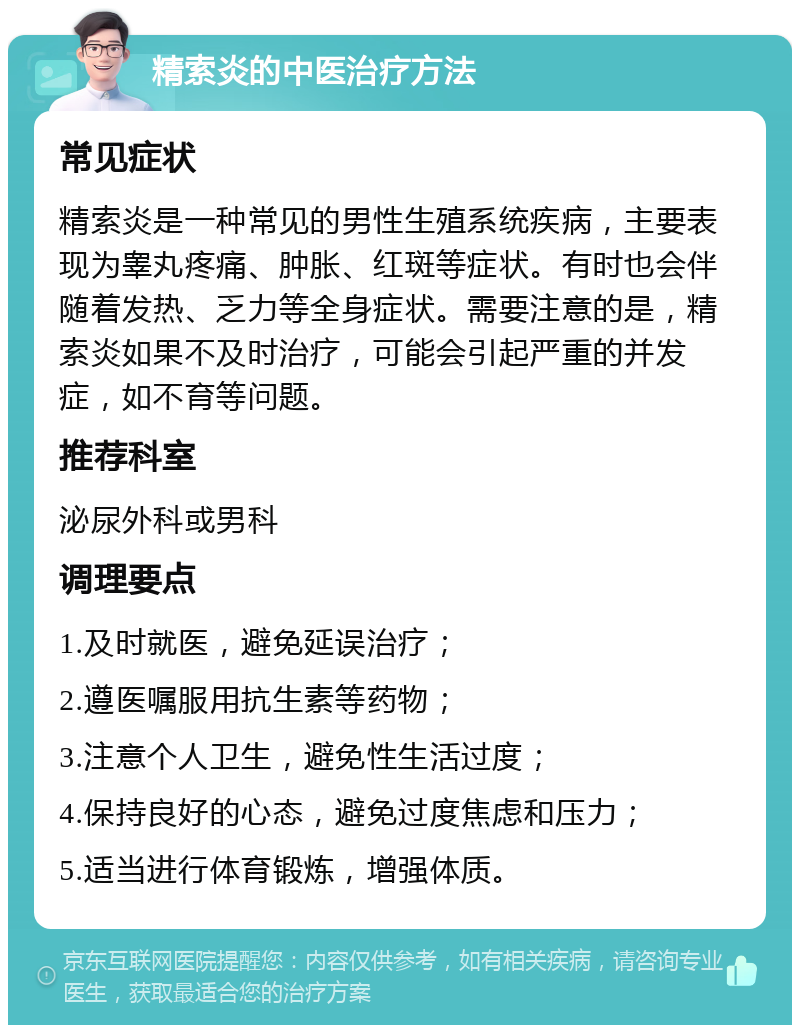 精索炎的中医治疗方法 常见症状 精索炎是一种常见的男性生殖系统疾病，主要表现为睾丸疼痛、肿胀、红斑等症状。有时也会伴随着发热、乏力等全身症状。需要注意的是，精索炎如果不及时治疗，可能会引起严重的并发症，如不育等问题。 推荐科室 泌尿外科或男科 调理要点 1.及时就医，避免延误治疗； 2.遵医嘱服用抗生素等药物； 3.注意个人卫生，避免性生活过度； 4.保持良好的心态，避免过度焦虑和压力； 5.适当进行体育锻炼，增强体质。