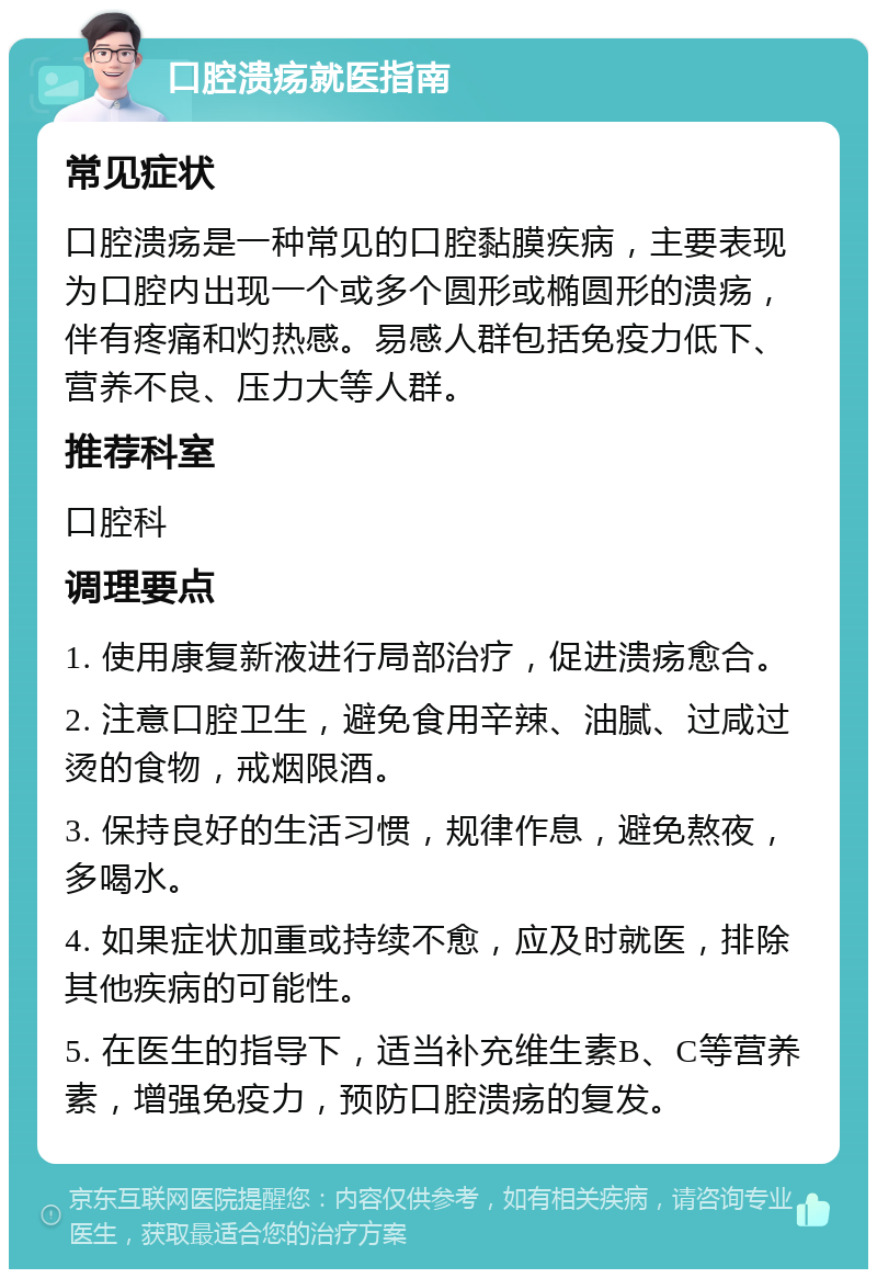 口腔溃疡就医指南 常见症状 口腔溃疡是一种常见的口腔黏膜疾病，主要表现为口腔内出现一个或多个圆形或椭圆形的溃疡，伴有疼痛和灼热感。易感人群包括免疫力低下、营养不良、压力大等人群。 推荐科室 口腔科 调理要点 1. 使用康复新液进行局部治疗，促进溃疡愈合。 2. 注意口腔卫生，避免食用辛辣、油腻、过咸过烫的食物，戒烟限酒。 3. 保持良好的生活习惯，规律作息，避免熬夜，多喝水。 4. 如果症状加重或持续不愈，应及时就医，排除其他疾病的可能性。 5. 在医生的指导下，适当补充维生素B、C等营养素，增强免疫力，预防口腔溃疡的复发。