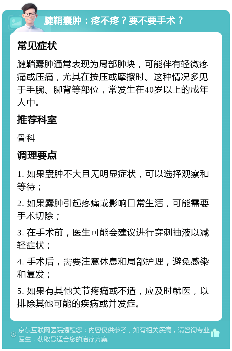 腱鞘囊肿：疼不疼？要不要手术？ 常见症状 腱鞘囊肿通常表现为局部肿块，可能伴有轻微疼痛或压痛，尤其在按压或摩擦时。这种情况多见于手腕、脚背等部位，常发生在40岁以上的成年人中。 推荐科室 骨科 调理要点 1. 如果囊肿不大且无明显症状，可以选择观察和等待； 2. 如果囊肿引起疼痛或影响日常生活，可能需要手术切除； 3. 在手术前，医生可能会建议进行穿刺抽液以减轻症状； 4. 手术后，需要注意休息和局部护理，避免感染和复发； 5. 如果有其他关节疼痛或不适，应及时就医，以排除其他可能的疾病或并发症。