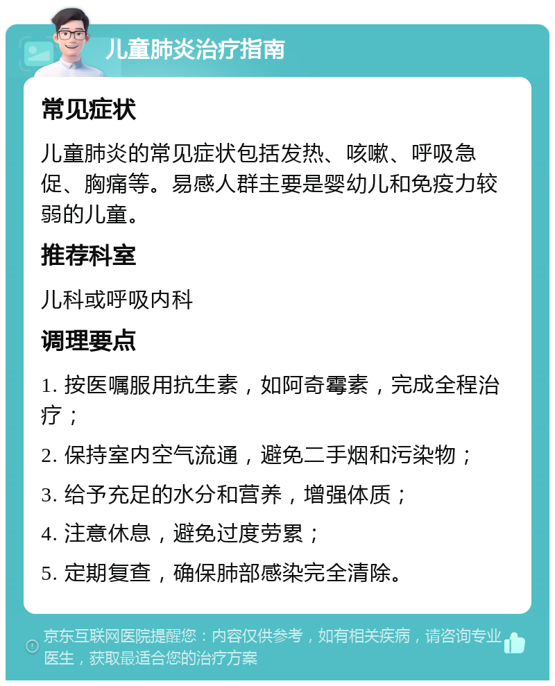 儿童肺炎治疗指南 常见症状 儿童肺炎的常见症状包括发热、咳嗽、呼吸急促、胸痛等。易感人群主要是婴幼儿和免疫力较弱的儿童。 推荐科室 儿科或呼吸内科 调理要点 1. 按医嘱服用抗生素，如阿奇霉素，完成全程治疗； 2. 保持室内空气流通，避免二手烟和污染物； 3. 给予充足的水分和营养，增强体质； 4. 注意休息，避免过度劳累； 5. 定期复查，确保肺部感染完全清除。