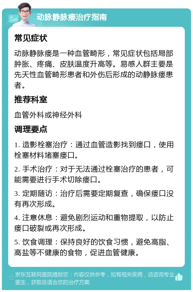 动脉静脉瘘治疗指南 常见症状 动脉静脉瘘是一种血管畸形，常见症状包括局部肿胀、疼痛、皮肤温度升高等。易感人群主要是先天性血管畸形患者和外伤后形成的动静脉瘘患者。 推荐科室 血管外科或神经外科 调理要点 1. 造影栓塞治疗：通过血管造影找到瘘口，使用栓塞材料堵塞瘘口。 2. 手术治疗：对于无法通过栓塞治疗的患者，可能需要进行手术切除瘘口。 3. 定期随访：治疗后需要定期复查，确保瘘口没有再次形成。 4. 注意休息：避免剧烈运动和重物提取，以防止瘘口破裂或再次形成。 5. 饮食调理：保持良好的饮食习惯，避免高脂、高盐等不健康的食物，促进血管健康。