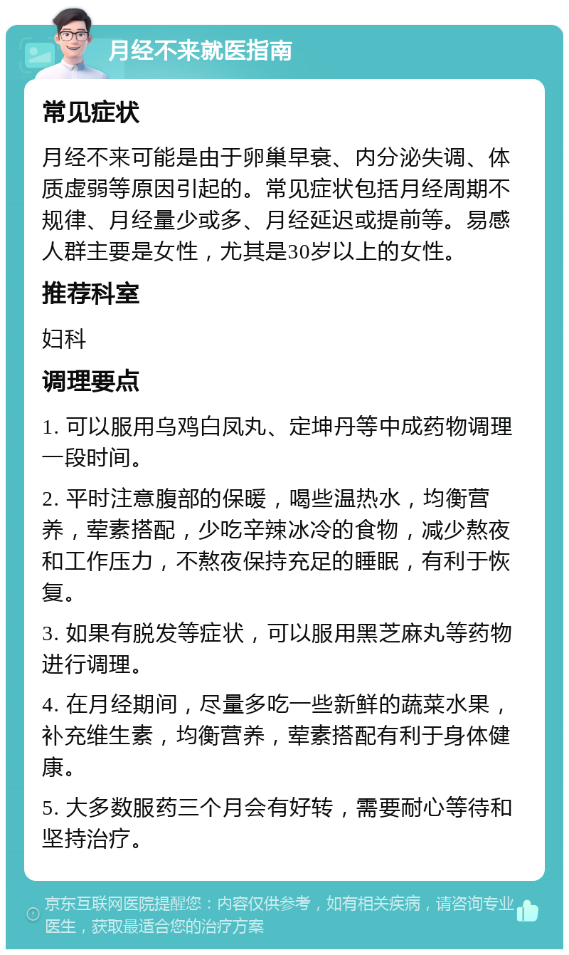 月经不来就医指南 常见症状 月经不来可能是由于卵巢早衰、内分泌失调、体质虚弱等原因引起的。常见症状包括月经周期不规律、月经量少或多、月经延迟或提前等。易感人群主要是女性，尤其是30岁以上的女性。 推荐科室 妇科 调理要点 1. 可以服用乌鸡白凤丸、定坤丹等中成药物调理一段时间。 2. 平时注意腹部的保暖，喝些温热水，均衡营养，荤素搭配，少吃辛辣冰冷的食物，减少熬夜和工作压力，不熬夜保持充足的睡眠，有利于恢复。 3. 如果有脱发等症状，可以服用黑芝麻丸等药物进行调理。 4. 在月经期间，尽量多吃一些新鲜的蔬菜水果，补充维生素，均衡营养，荤素搭配有利于身体健康。 5. 大多数服药三个月会有好转，需要耐心等待和坚持治疗。