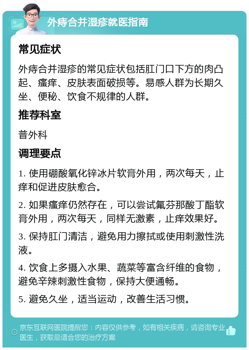 外痔合并湿疹就医指南 常见症状 外痔合并湿疹的常见症状包括肛门口下方的肉凸起、瘙痒、皮肤表面破损等。易感人群为长期久坐、便秘、饮食不规律的人群。 推荐科室 普外科 调理要点 1. 使用硼酸氧化锌冰片软膏外用，两次每天，止痒和促进皮肤愈合。 2. 如果瘙痒仍然存在，可以尝试氟芬那酸丁酯软膏外用，两次每天，同样无激素，止痒效果好。 3. 保持肛门清洁，避免用力擦拭或使用刺激性洗液。 4. 饮食上多摄入水果、蔬菜等富含纤维的食物，避免辛辣刺激性食物，保持大便通畅。 5. 避免久坐，适当运动，改善生活习惯。