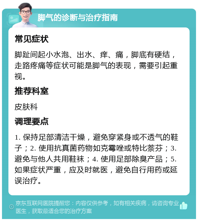 脚气的诊断与治疗指南 常见症状 脚趾间起小水泡、出水、痒、痛，脚底有硬结，走路疼痛等症状可能是脚气的表现，需要引起重视。 推荐科室 皮肤科 调理要点 1. 保持足部清洁干燥，避免穿紧身或不透气的鞋子；2. 使用抗真菌药物如克霉唑或特比萘芬；3. 避免与他人共用鞋袜；4. 使用足部除臭产品；5. 如果症状严重，应及时就医，避免自行用药或延误治疗。