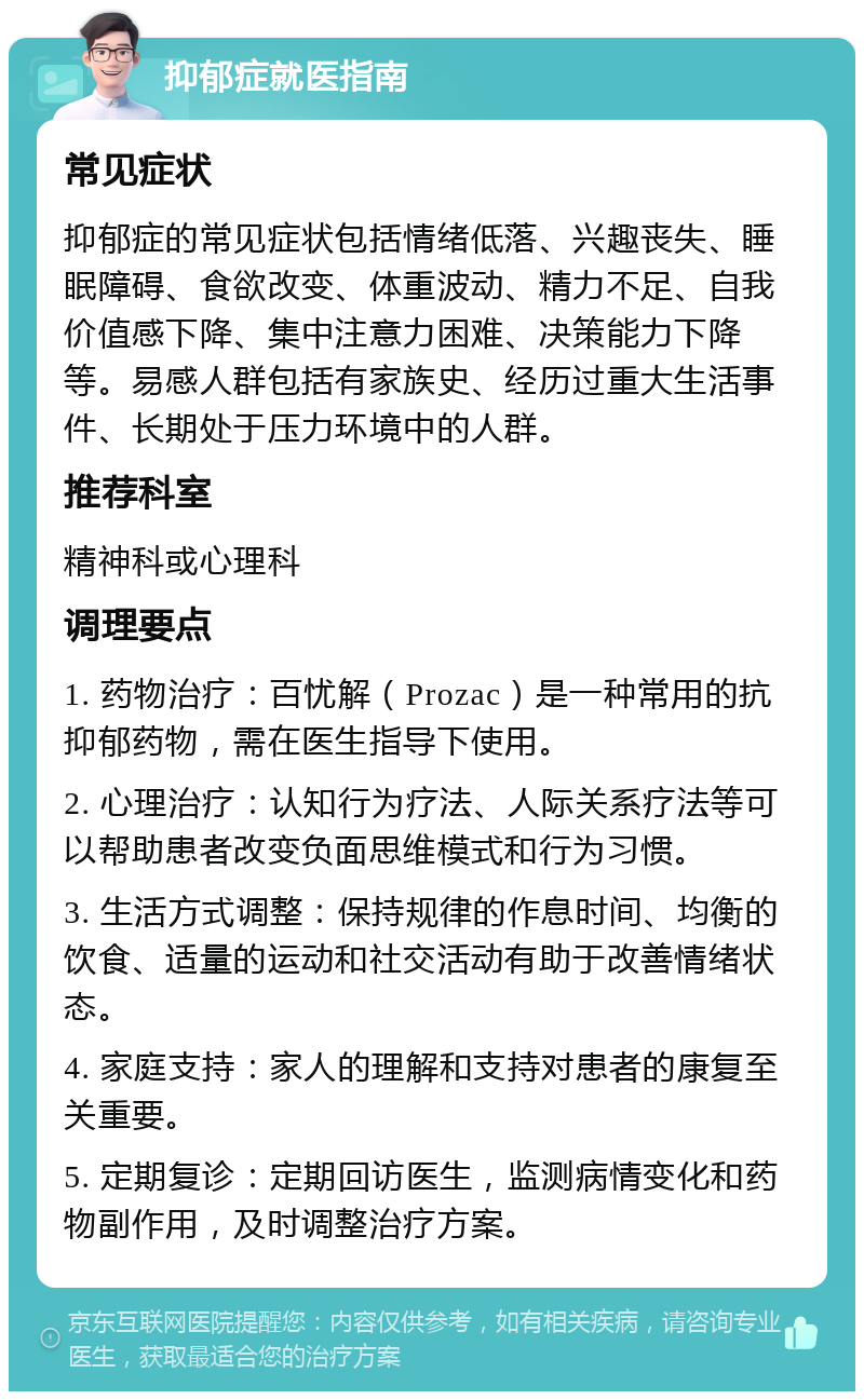 抑郁症就医指南 常见症状 抑郁症的常见症状包括情绪低落、兴趣丧失、睡眠障碍、食欲改变、体重波动、精力不足、自我价值感下降、集中注意力困难、决策能力下降等。易感人群包括有家族史、经历过重大生活事件、长期处于压力环境中的人群。 推荐科室 精神科或心理科 调理要点 1. 药物治疗：百忧解（Prozac）是一种常用的抗抑郁药物，需在医生指导下使用。 2. 心理治疗：认知行为疗法、人际关系疗法等可以帮助患者改变负面思维模式和行为习惯。 3. 生活方式调整：保持规律的作息时间、均衡的饮食、适量的运动和社交活动有助于改善情绪状态。 4. 家庭支持：家人的理解和支持对患者的康复至关重要。 5. 定期复诊：定期回访医生，监测病情变化和药物副作用，及时调整治疗方案。