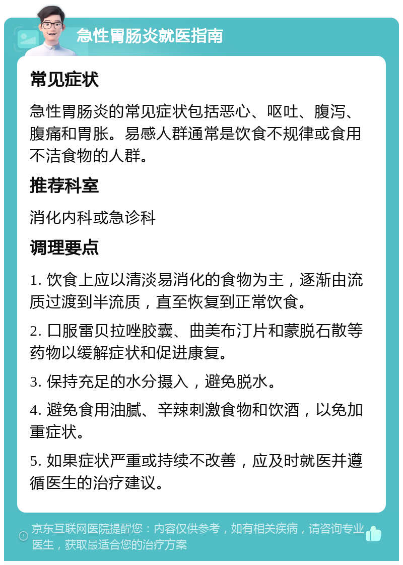 急性胃肠炎就医指南 常见症状 急性胃肠炎的常见症状包括恶心、呕吐、腹泻、腹痛和胃胀。易感人群通常是饮食不规律或食用不洁食物的人群。 推荐科室 消化内科或急诊科 调理要点 1. 饮食上应以清淡易消化的食物为主，逐渐由流质过渡到半流质，直至恢复到正常饮食。 2. 口服雷贝拉唑胶囊、曲美布汀片和蒙脱石散等药物以缓解症状和促进康复。 3. 保持充足的水分摄入，避免脱水。 4. 避免食用油腻、辛辣刺激食物和饮酒，以免加重症状。 5. 如果症状严重或持续不改善，应及时就医并遵循医生的治疗建议。