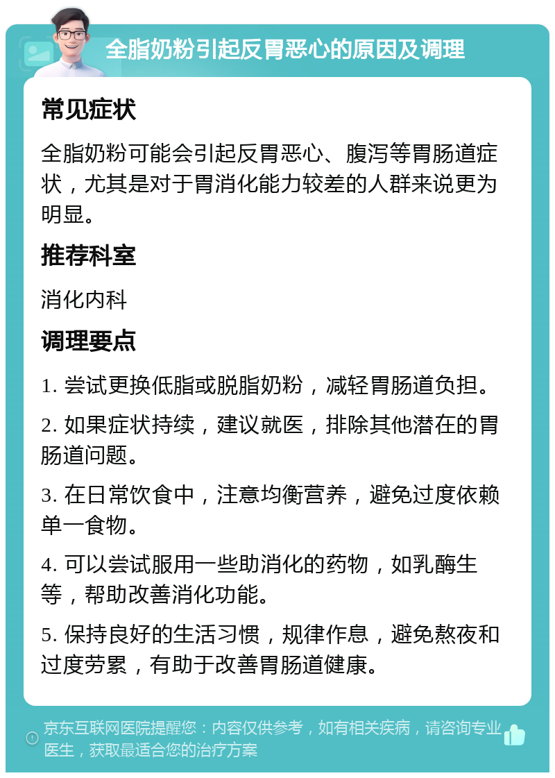 全脂奶粉引起反胃恶心的原因及调理 常见症状 全脂奶粉可能会引起反胃恶心、腹泻等胃肠道症状，尤其是对于胃消化能力较差的人群来说更为明显。 推荐科室 消化内科 调理要点 1. 尝试更换低脂或脱脂奶粉，减轻胃肠道负担。 2. 如果症状持续，建议就医，排除其他潜在的胃肠道问题。 3. 在日常饮食中，注意均衡营养，避免过度依赖单一食物。 4. 可以尝试服用一些助消化的药物，如乳酶生等，帮助改善消化功能。 5. 保持良好的生活习惯，规律作息，避免熬夜和过度劳累，有助于改善胃肠道健康。