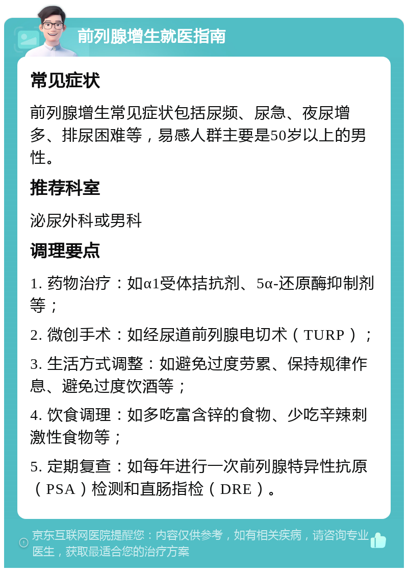 前列腺增生就医指南 常见症状 前列腺增生常见症状包括尿频、尿急、夜尿增多、排尿困难等，易感人群主要是50岁以上的男性。 推荐科室 泌尿外科或男科 调理要点 1. 药物治疗：如α1受体拮抗剂、5α-还原酶抑制剂等； 2. 微创手术：如经尿道前列腺电切术（TURP）； 3. 生活方式调整：如避免过度劳累、保持规律作息、避免过度饮酒等； 4. 饮食调理：如多吃富含锌的食物、少吃辛辣刺激性食物等； 5. 定期复查：如每年进行一次前列腺特异性抗原（PSA）检测和直肠指检（DRE）。