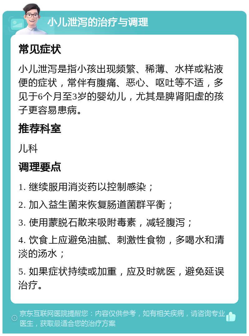 小儿泄泻的治疗与调理 常见症状 小儿泄泻是指小孩出现频繁、稀薄、水样或粘液便的症状，常伴有腹痛、恶心、呕吐等不适，多见于6个月至3岁的婴幼儿，尤其是脾肾阳虚的孩子更容易患病。 推荐科室 儿科 调理要点 1. 继续服用消炎药以控制感染； 2. 加入益生菌来恢复肠道菌群平衡； 3. 使用蒙脱石散来吸附毒素，减轻腹泻； 4. 饮食上应避免油腻、刺激性食物，多喝水和清淡的汤水； 5. 如果症状持续或加重，应及时就医，避免延误治疗。