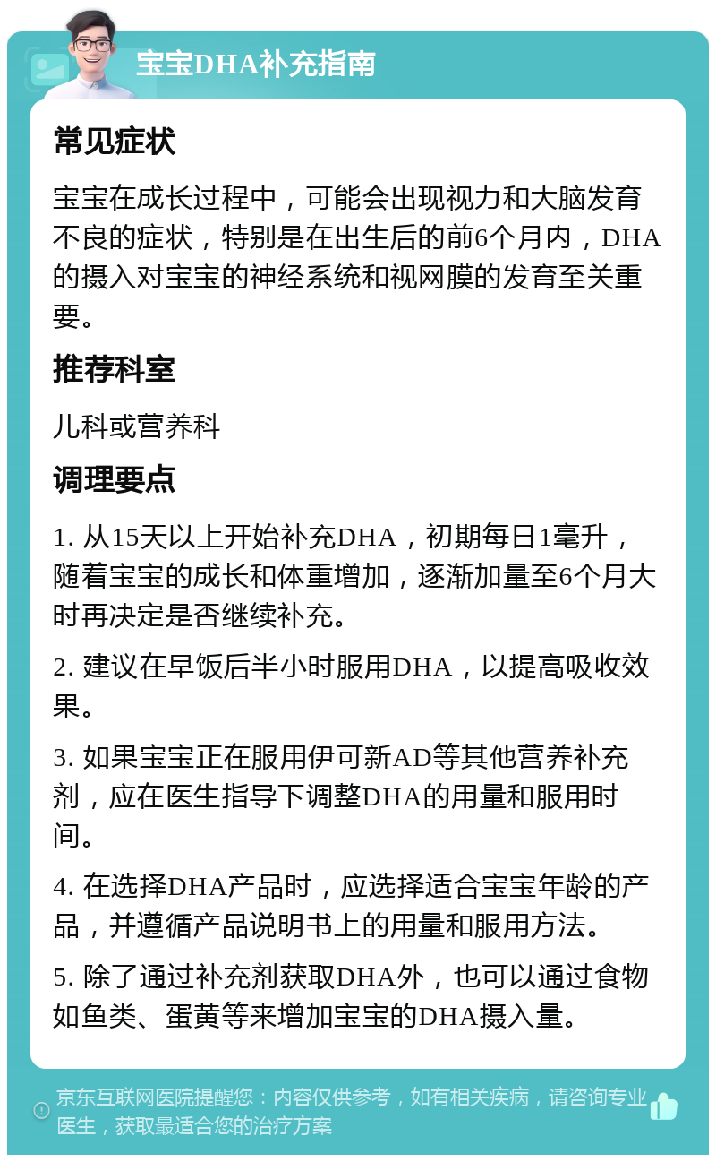 宝宝DHA补充指南 常见症状 宝宝在成长过程中，可能会出现视力和大脑发育不良的症状，特别是在出生后的前6个月内，DHA的摄入对宝宝的神经系统和视网膜的发育至关重要。 推荐科室 儿科或营养科 调理要点 1. 从15天以上开始补充DHA，初期每日1毫升，随着宝宝的成长和体重增加，逐渐加量至6个月大时再决定是否继续补充。 2. 建议在早饭后半小时服用DHA，以提高吸收效果。 3. 如果宝宝正在服用伊可新AD等其他营养补充剂，应在医生指导下调整DHA的用量和服用时间。 4. 在选择DHA产品时，应选择适合宝宝年龄的产品，并遵循产品说明书上的用量和服用方法。 5. 除了通过补充剂获取DHA外，也可以通过食物如鱼类、蛋黄等来增加宝宝的DHA摄入量。